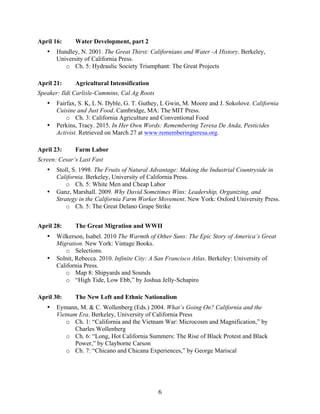   6	
  
April 16: Water Development, part 2
• Hundley, N. 2001. The Great Thirst: Californians and Water -A History. Berkeley,
University of California Press.
o Ch. 5: Hydraulic Society Triumphant: The Great Projects
April 21: Agricultural Intensification
Speaker: Ildi Carlisle-Cummins, Cal Ag Roots
• Fairfax, S. K, L N. Dyble, G. T. Guthey, L Gwin, M. Moore and J. Sokolove. California
Cuisine and Just Food. Cambridge, MA: The MIT Press.
o Ch. 3: California Agriculture and Conventional Food
• Perkins, Tracy. 2015. In Her Own Words: Remembering Teresa De Anda, Pesticides
Activist. Retrieved on March 27 at www.rememberingteresa.org.
April 23: Farm Labor
Screen: Cesar’s Last Fast
• Stoll, S. 1998. The Fruits of Natural Advantage: Making the Industrial Countryside in
California. Berkeley, University of California Press.
o Ch. 5: White Men and Cheap Labor
• Ganz, Marshall. 2009. Why David Sometimes Wins: Leadership, Organizing, and
Strategy in the California Farm Worker Movement. New York: Oxford University Press.
o Ch. 5: The Great Delano Grape Strike
April 28: The Great Migration and WWII
• Wilkerson, Isabel. 2010 The Warmth of Other Suns: The Epic Story of America’s Great
Migration. New York: Vintage Books.
o Selections.
• Solnit, Rebecca. 2010. Infinite City: A San Francisco Atlas. Berkeley: University of
California Press.
o Map 8: Shipyards and Sounds
o “High Tide, Low Ebb,” by Joshua Jelly-Schapiro
April 30: The New Left and Ethnic Nationalism
• Eymann, M. & C. Wollenberg (Eds.) 2004. What’s Going On? California and the
Vietnam Era. Berkeley, University of California Press
o Ch. 1: “California and the Vietnam War: Microcosm and Magnification,” by
Charles Wollenberg
o Ch. 6: “Long, Hot California Summers: The Rise of Black Protest and Black
Power,” by Clayborne Carson
o Ch. 7: “Chicano and Chicana Experiences,” by George Mariscal
 