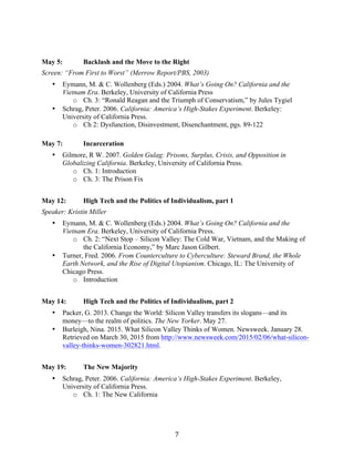   7	
  
May 5: Backlash and the Move to the Right
Screen: “From First to Worst” (Merrow Report/PBS, 2003)
• Eymann, M. & C. Wollenberg (Eds.) 2004. What’s Going On? California and the
Vietnam Era. Berkeley, University of California Press
o Ch. 3: “Ronald Reagan and the Triumph of Conservatism,” by Jules Tygiel
• Schrag, Peter. 2006. California: America’s High-Stakes Experiment. Berkeley:
University of California Press.
o Ch 2: Dysfunction, Disinvestment, Disenchantment, pgs. 89-122
May 7: Incarceration
• Gilmore, R W. 2007. Golden Gulag: Prisons, Surplus, Crisis, and Opposition in
Globalizing California. Berkeley, University of California Press.
o Ch. 1: Introduction
o Ch. 3: The Prison Fix
May 12: High Tech and the Politics of Individualism, part 1
Speaker: Kristin Miller
• Eymann, M. & C. Wollenberg (Eds.) 2004. What’s Going On? California and the
Vietnam Era. Berkeley, University of California Press.
o Ch. 2: “Next Stop – Silicon Valley: The Cold War, Vietnam, and the Making of
the California Economy,” by Marc Jason Gilbert.
• Turner, Fred. 2006. From Counterculture to Cyberculture: Steward Brand, the Whole
Earth Network, and the Rise of Digital Utopianism. Chicago, IL: The University of
Chicago Press.
o Introduction
May 14: High Tech and the Politics of Individualism, part 2
• Packer, G. 2013. Change the World: Silicon Valley transfers its slogans—and its
money—to the realm of politics. The New Yorker. May 27.
• Burleigh, Nina. 2015. What Silicon Valley Thinks of Women. Newsweek. January 28.
Retrieved on March 30, 2015 from http://www.newsweek.com/2015/02/06/what-silicon-
valley-thinks-women-302821.html.
May 19: The New Majority
• Schrag, Peter. 2006. California: America’s High-Stakes Experiment. Berkeley,
University of California Press.
o Ch. 1: The New California
 