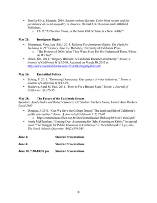   8	
  
• Bonilla-Silva, Eduardo. 2014. Racism without Racists: Color blind racism and the
persistence of racial inequality in America. Oxford, UK: Rowman and Littlefield
Publishers.
o Ch. 9: “E Pluribus Unum, or the Same Old Perfume in a New Bottle?”
May 21: Immigrant Rights
• Bloemraad, Voss, Lee (Eds.) 2011. Rallying For Immigrant Rights: The Fight for
Inclusion in 21st
Century America. Berkeley, University of California Press.
o “The Protests of 2006: What They Were, How Do We Understand Them, Where
do We Go?”
• Hinch, Jim. 2014. “Illegally Brilliant: A California Dreamer at Berkeley.” Boom: A
Journal of California 4(1):62-69. Accessed on March 30, 2015 at
http://www.boomcalifornia.com/2014/04/illegally-brilliant/
May 26: Embattled Politics
• Schrag, P. 2011. “Drowning Democracy: Our century of voter initiatives.” Boom: a
Journal of California 1(3):13-29.
• Mathews, J and M. Paul. 2011. “How to Fix a Broken State.” Boom: a Journal of
California 1(1):25-35.
May 28: The Future of the California Dream
Speakers: Asad Haider and Robert Cavooris, UC Student-Workers Union, United Auto Workers
Local 2865
• Douglas, J. 2011. “Can We Save the College Dream? The death and life of California’s
public universities.” Boom: A Journal of California 1(2):25-42.
o http://comunicacao.fflch.usp.br/sites/comunicacao.fflch.usp.br/files/Texto2.pdf
• Annie McClanahan, “Coming Due: Accounting for Debt, Counting on Crisis,” in special
issue “The Struggle for Public Education in California,” C. Newfield and C. Lye, eds.,
The South Atlantic Quarterly 110(2):539-545
June 2: Student Presentations
June 4: Student Presentations
June 10, 7:30-10:30 pm Student Presentations
 