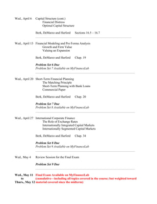 Wed., April 6 Capital Structure (cont.)
Financial Distress
Optimal Capital Structure
Berk, DeMarzo and Harford Sections 16.5 – 16.7
Wed., April 13 Financial Modeling and Pro Forma Analysis
Growth and Firm Value
Valuing an Expansion
Berk, DeMarzo and Harford Chap. 19
Problem Set 6 Due
Problem Set 7 Available on MyFinanceLab
Wed., April 20 Short-Term Financial Planning
The Matching Principle
Short-Term Planning with Bank Loans
Commercial Paper
Berk, DeMarzo and Harford Chap. 20
Problem Set 7 Due
Problem Set 8 Available on MyFinanceLab
Wed., April 27 International Corporate Finance
The Role of Exchange Rates
Internationally Integrated Capital Markets
Internationally Segmented Capital Markets
Berk, DeMarzo and Harford Chap. 34
Problem Set 8 Due
Problem Set 9 Available on MyFinanceLab
Wed., May 4 Review Session for the Final Exam
Problem Set 9 Due
Wed., May 11 Final Exam Available on MyFinanceLab
to (cumulative—including all topics covered in the course; but weighted toward
Thurs., May 12 material covered since the midterm)
 