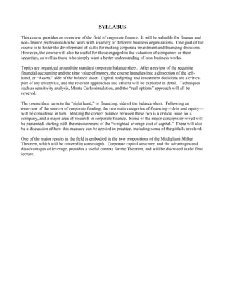 SYLLABUS
This course provides an overview of the field of corporate finance. It will be valuable for finance and
non-finance professionals who work with a variety of different business organizations. One goal of the
course is to foster the development of skills for making corporate investment and financing decisions.
However, the course will also be useful for those engaged in the valuation of companies or their
securities, as well as those who simply want a better understanding of how business works.
Topics are organized around the standard corporate balance sheet. After a review of the requisite
financial accounting and the time value of money, the course launches into a dissection of the left-
hand, or “Assets,” side of the balance sheet. Capital budgeting and investment decisions are a critical
part of any enterprise, and the relevant approaches and criteria will be explored in detail. Techniques
such as sensitivity analysis, Monte Carlo simulation, and the “real options” approach will all be
covered.
The course then turns to the “right hand,” or financing, side of the balance sheet. Following an
overview of the sources of corporate funding, the two main categories of financing—debt and equity—
will be considered in turn. Striking the correct balance between these two is a critical issue for a
company, and a major area of research in corporate finance. Some of the major concepts involved will
be presented, starting with the measurement of the “weighted-average cost of capital.” There will also
be a discussion of how this measure can be applied in practice, including some of the pitfalls involved.
One of the major results in the field is embodied in the two propositions of the Modigliani-Miller
Theorem, which will be covered in some depth. Corporate capital structure, and the advantages and
disadvantages of leverage, provides a useful context for the Theorem, and will be discussed in the final
lecture.
 