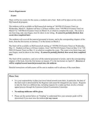 Course Requirements
Exams
There will be two exams for the course, a midterm and a final. Both will be taken on-line on the
MyFinanceLab program.
The midterm will be available on MyFinanceLab starting at 7:40 PM (US Eastern Time) on
Wednesday, March 9. Students will have a 24-hour window, from 7:40 PM (US Eastern Time) on
March 9 to 7:40 PM (US Eastern Time) on March 10, in which to complete the exam. The exam is
one hour long, and, once begun, must be taken in one sitting. It cannot be partially finished, then
saved, then completed later.
The midterm will cover all the material presented in lecture, and in the corresponding chapters of the
book, from the first lecture on January 27 to the lecture on March 2.
The final will be available on MyFinanceLab starting at 7:40 PM (US Eastern Time) on Wednesday,
May 11. Students will have a 24-hour window, from 7:40 PM (US Eastern Time) on May 11 to 7:40
PM (US Eastern Time) on May 12, in which to complete the exam. The exam is two hours long, and,
once begun, must be taken in one sitting. It cannot be partially finished, then saved, then completed
later.
The final will be cumulative, and cover all the material presented in lecture, and in the corresponding
chapters of the book, from the first lecture on January 27 to the last lecture on April 27. However, it
will be weighted toward material presented since the midterm.
Detailed instructions on both exams will be sent to students well in advance of the exam dates.
Please Note:
• It is your responsibility to plan your travel ahead around exam dates. In particular, the date of
the final exam is determined by the Registrar and cannot be changed for any reason. Requests
to take the final on a different day, including requests for a make-up final, involve a formal
appeal process through the Extension School Examination Committee.
• No makeup midterms will be given.
• Please see the section below on “Grading” to understand how your semester grade will be
determined if you must miss the midterm for any reason.
 
