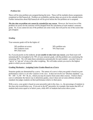 Problem Sets
There will be nine problem sets assigned during the term. These will be multiple choice assignments
completed on MyFinanceLab. Problem set availability and due dates are given in the calendar below.
Further instructions about MyFinanceLab will be given before the first problem set is assigned.
The due date on problem sets cannot be extended for any reason. However, the lowest two of the
problem set scores for the semester will be dropped from the calculation of each student’s semester
grade. So, if you cannot do one of the problem sets some week, that will just be one of the scores that
gets dropped.
Grading
Your semester grade will be the higher of:
30% problem set scores 30% problem sets
30% midterm exam or 70% final exam
40% final exam
So, if you do poorly on the midterm, or are unable to take it for any reason, your final exam will
automatically be reweighted to be 70% of your semester grade, with the problem sets constituting the
remaining 30%. We will make these calculations automatically for each student—you don’t have to
“opt in” or “opt out” of one or the other weighting. We will make certain you receive the highest
grade to which you are entitled.
Grading Mechanics: Assigning Letter Grades Based on a Curve
Semester grades are determined by a curve. The nature of a curve is that your grade is based on your
performance relative to all other students in the class. It does not involve an “absolute standard,” e.g.,
90 – 100 = A, 80 – 90 = B, etc., which you may be used to from some other courses. I believe that a
curve is ultimately the fairest way to determine grades, since it does not set some arbitrary absolute
standard, but judges students on their performance relative to their peers.
With a curve, your grade is based on your percentile rank in the class, i.e., the percentage of students in
the class who scored below you. If you are in the 60th
percentile, for example, that means that 60% of
students had scores equal to or below yours, while 40% of students had scores above yours.
 