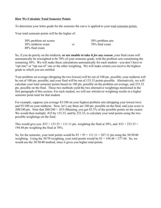How We Calculate Total Semester Points
To determine your letter grade for the semester the curve is applied to your total semester points.
Your total semester points will be the higher of:
30% problem set scores 30% problem sets
30% midterm exam or 70% final exam
40% final exam
So, if you do poorly on the midterm, or are unable to take it for any reason, your final exam will
automatically be reweighted to be 70% of your semester grade, with the problem sets constituting the
remaining 30%. We will make these calculations automatically for each student—you don’t have to
“opt into” or “opt out of” one or the other weighting. We will make certain you receive the highest
grade to which you are entitled.
Your problem set average (dropping the two lowest) will be out of 100 pts. possible; your midterm will
be out of 100 pts. possible; and your final will be out of 133.33 points possible. Alternatively, we will
calculate your total semester points based on 100 pts. possible on the problem set average, and 233.33
pts. possible on the final. These two methods yield the two alternative weightings mentioned in the
first paragraph of this section. For each student, we will use whichever weighting results in a higher
semester point total for that student.
For example, suppose you average 83/100 on your highest problem sets (dropping your lowest two)
and 93/100 on your midterm. Now, let’s say there are 240 pts. possible on the final, and your score is
200/240 pts. Note that 200/240 = .833 (Meaning, you got 83.3% of the possible points on the exam).
We would then multiply .833 by 133.33, and by 233.33, to calculate your total points using the two
possible weightings on the final.
This would give you .833 × 133.33 = 111.11 pts. weighting the final at 30%, and .833 × 233.33 =
194.44 pts weighting the final at 70%.
So, for the semester, your total points would be 83 + 93 + 111.11 = 287.11 pts using the 30/30/40
weighting. Using the 30/70 weighting, your total points would be 83 + 194.44 = 277.44. So, we
would use the 30/30/40 method, since it gives you higher total points.
 
