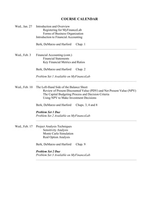 COURSE CALENDAR
Wed., Jan. 27 Introduction and Overview
Registering for MyFinanceLab
Forms of Business Organization
Introduction to Financial Accounting
Berk, DeMarzo and Harford Chap. 1
Wed., Feb. 3 Financial Accounting (cont.)
Financial Statements
Key Financial Metrics and Ratios
Berk, DeMarzo and Harford Chap. 2
Problem Set 1 Available on MyFinanceLab
Wed., Feb. 10 The Left-Hand Side of the Balance Sheet
Review of Present Discounted Value (PDV) and Net Present Value (NPV)
The Capital Budgeting Process and Decision Criteria
Using NPV to Make Investment Decisions
Berk, DeMarzo and Harford Chaps. 3, 4 and 8
Problem Set 1 Due
Problem Set 2 Available on MyFinanceLab
Wed., Feb. 17 Project Analysis Techniques
Sensitivity Analysis
Monte Carlo Simulation
Real Option Analysis
Berk, DeMarzo and Harford Chap. 9
Problem Set 2 Due
Problem Set 3 Available on MyFinanceLab
 