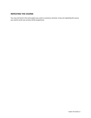 English	102	Syllabus	5	
REPEATING THE COURSE
You	may	not	hand	in	the	same	papers	you	used	in	a	previous	semester.	If	you	are	repeating	the	course,	
you	need	to	write	new	versions	of	the	assignments.	
	
	
	
 
