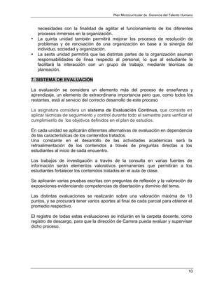 Plan Microcurricular de Gerencia del Talento Humano
10
necesidades con la finalidad de agilitar el funcionamiento de los diferentes
procesos inmersos en la organización.
• La quinta unidad también permitirá mejorar los procesos de resolución de
problemas y de renovación de una organización en base a la sinergia del
individuo, sociedad y organización.
• La sexta unidad permitirá que las distintas partes de la organización asuman
responsabilidades de línea respecto al personal, lo que al estudiante le
facilitará la interacción con un grupo de trabajo, mediante técnicas de
planeación.
7. SISTEMA DE EVALUACIÓN
La evaluación se considera un elemento más del proceso de enseñanza y
aprendizaje, un elemento de extraordinaria importancia pero que, como todos los
restantes, está al servicio del correcto desarrollo de este proceso
La asignatura considera un sistema de Evaluación Continua, que consiste en
aplicar técnicas de seguimiento y control durante todo el semestre para verificar el
cumplimiento de los objetivos definidos en el plan de estudios.
En cada unidad se aplicarán diferentes alternativas de evaluación en dependencia
de las características de los contenidos tratados.
Una constante en el desarrollo de las actividades académicas será la
retroalimentación de los contenidos a través de preguntas directas a los
estudiantes al inicio de cada encuentro.
Los trabajos de investigación a través de la consulta en varias fuentes de
información serán elementos valorativos permanentes que permitirán a los
estudiantes fortalecer los contenidos tratados en el aula de clase.
Se aplicarán varias pruebas escritas con preguntas de reflexión y la valoración de
exposiciones evidenciando competencias de disertación y dominio del tema.
Las distintas evaluaciones se realizarán sobre una valoración máxima de 10
puntos, y se procurará tener varios aportes al final de cada parcial para obtener el
promedio respectivo.
El registro de todas estas evaluaciones se incluirán en la carpeta docente, como
registro de descargo, para que la dirección de Carrera pueda evaluar y supervisar
dicho proceso.
 