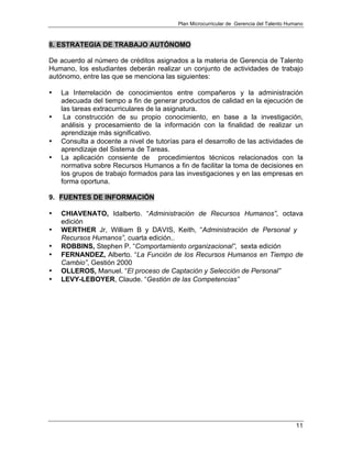 Plan Microcurricular de Gerencia del Talento Humano
11
8. ESTRATEGIA DE TRABAJO AUTÓNOMO
De acuerdo al número de créditos asignados a la materia de Gerencia de Talento
Humano, los estudiantes deberán realizar un conjunto de actividades de trabajo
autónomo, entre las que se menciona las siguientes:
• La Interrelación de conocimientos entre compañeros y la administración
adecuada del tiempo a fin de generar productos de calidad en la ejecución de
las tareas extracurriculares de la asignatura.
• La construcción de su propio conocimiento, en base a la investigación,
análisis y procesamiento de la información con la finalidad de realizar un
aprendizaje más significativo.
• Consulta a docente a nivel de tutorías para el desarrollo de las actividades de
aprendizaje del Sistema de Tareas.
• La aplicación consiente de procedimientos técnicos relacionados con la
normativa sobre Recursos Humanos a fin de facilitar la toma de decisiones en
los grupos de trabajo formados para las investigaciones y en las empresas en
forma oportuna.
9. FUENTES DE INFORMACIÓN
• CHIAVENATO, Idalberto. “Administración de Recursos Humanos”, octava
edición
• WERTHER Jr, William B y DAVIS, Keith, “Administración de Personal y
Recursos Humanos”, cuarta edición..
• ROBBINS, Stephen P. “Comportamiento organizacional”, sexta edición
• FERNANDEZ, Alberto. “La Función de los Recursos Humanos en Tiempo de
Cambio”, Gestión 2000
• OLLEROS, Manuel. “El proceso de Captación y Selección de Personal”
• LEVY-LEBOYER, Claude. “Gestión de las Competencias”
 