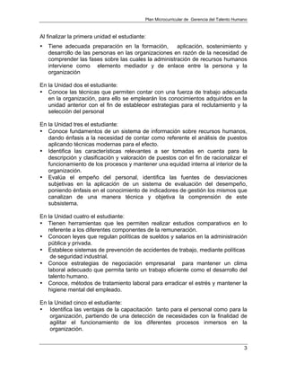 Plan Microcurricular de Gerencia del Talento Humano
3
Al finalizar la primera unidad el estudiante:
• Tiene adecuada preparación en la formación, aplicación, sostenimiento y
desarrollo de las personas en las organizaciones en razón de la necesidad de
comprender las fases sobre las cuales la administración de recursos humanos
interviene como elemento mediador y de enlace entre la persona y la
organización
En la Unidad dos el estudiante:
• Conoce las técnicas que permiten contar con una fuerza de trabajo adecuada
en la organización, para ello se emplearán los conocimientos adquiridos en la
unidad anterior con el fin de establecer estrategias para el reclutamiento y la
selección del personal
En la Unidad tres el estudiante:
• Conoce fundamentos de un sistema de información sobre recursos humanos,
dando énfasis a la necesidad de contar como referente el análisis de puestos
aplicando técnicas modernas para el efecto.
• Identifica las características relevantes a ser tomadas en cuenta para la
descripción y clasificación y valoración de puestos con el fin de racionalizar el
funcionamiento de los procesos y mantener una equidad interna al interior de la
organización.
• Evalúa el empeño del personal, identifica las fuentes de desviaciones
subjetivas en la aplicación de un sistema de evaluación del desempeño,
poniendo énfasis en el conocimiento de indicadores de gestión los mismos que
canalizan de una manera técnica y objetiva la comprensión de este
subsistema.
En la Unidad cuatro el estudiante:
• Tienen herramientas que les permiten realizar estudios comparativos en lo
referente a los diferentes componentes de la remuneración.
• Conocen leyes que regulan políticas de sueldos y salarios en la administración
pública y privada.
• Establece sistemas de prevención de accidentes de trabajo, mediante políticas
de seguridad industrial.
• Conoce estrategias de negociación empresarial para mantener un clima
laboral adecuado que permita tanto un trabajo eficiente como el desarrollo del
talento humano.
• Conoce, métodos de tratamiento laboral para erradicar el estrés y mantener la
higiene mental del empleado.
En la Unidad cinco el estudiante:
• Identifica las ventajas de la capacitación tanto para el personal como para la
organización, partiendo de una detección de necesidades con la finalidad de
agilitar el funcionamiento de los diferentes procesos inmersos en la
organización.
 