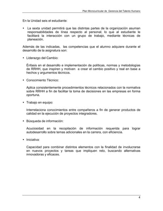 Plan Microcurricular de Gerencia del Talento Humano
4
En la Unidad seis el estudiante:
• La sexta unidad permitirá que las distintas partes de la organización asuman
responsabilidades de línea respecto al personal, lo que al estudiante le
facilitará la interacción con un grupo de trabajo, mediante técnicas de
planeación.
Además de las indicadas, las competencias que el alumno adquiere durante el
desarrollo de la asignatura son:
• Liderazgo del Cambio:
Énfasis en el desarrollo e implementación de políticas, normas y metodologías
de RRHH, que inspiren y motiven a crear el cambio positivo y real en base a
hechos y argumentos técnicos.
• Conocimiento Técnico:
Aplica consistentemente procedimientos técnicos relacionados con la normativa
sobre RRHH a fin de facilitar la toma de decisiones en las empresas en forma
oportuna.
• Trabajo en equipo:
Interrelaciona conocimientos entre compañeros a fin de generar productos de
calidad en la ejecución de proyectos integradores.
• Búsqueda de información:
Acuciosidad en la recopilación de información requerida para lograr
autodesarrollo sobre temas adicionales en la carrera, con eficiencia.
• Iniciativa:
Capacidad para combinar distintos elementos con la finalidad de involucrarse
en nuevos proyectos y tareas que impliquen reto, buscando alternativas
innovadoras y eficaces.
 