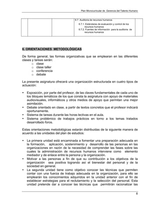 Plan Microcurricular de Gerencia del Talento Humano
8
6.7. Auditoria de recursos humanos
6.7.1. Estándares de evaluación y control de los
recursos humanos
6.7.2. Fuentes de información para la auditoria de
recursos humanos
6. ORIENTACIONES METODOLÓGICAS
De forma general, las formas organizativas que se emplearan en las diferentes
clases y tareas serán:
o clase
o clase taller
o conferencia
o debate
La presente asignatura ofrecerá una organización estructurada en cuatro tipos de
actuación:
• Exposición, por parte del profesor, de las claves fundamentales de cada uno de
los bloques temáticos de los que consta la asignatura con apoyo de materiales
audiovisuales, informáticos y otros medios de apoyo que permitan una mejor
asimilación.
• Debate orientado en clase, a partir de textos concretos que el profesor indicará
oportunamente.
• Sistema de tareas durante las horas lectivas en el aula.
• Sistema problémico de trabajos prácticos en torno a los temas tratados
desarrollado foros.
Estas orientaciones metodológicas estarán distribuidas de la siguiente manera de
acuerdo a las unidades del plan de estudios:
• La primera unidad está encaminada a fomentar una preparación adecuada en
la formación, aplicación, sostenimiento y desarrollo de las personas en las
organizaciones en razón de la necesidad de comprender las fases sobre las
cuales la administración de recursos humanos interviene como elemento
mediador y de enlace entre la persona y la organización.
• Motivar a las personas a fin de que su contribución a los objetivos de la
organización sea positiva logrando así el bienestar del personal y de la
sociedad en general.
• La segunda unidad tiene como objetivo conocer las técnicas que permiten
contar con una fuerza de trabajo adecuada en la organización, para ello se
emplearán los conocimientos adquiridos en la unidad anterior con el fin de
establecer estrategias para el reclutamiento y la selección del personal. Esta
unidad pretende dar a conocer las técnicas que permitirán racionalizar las
 