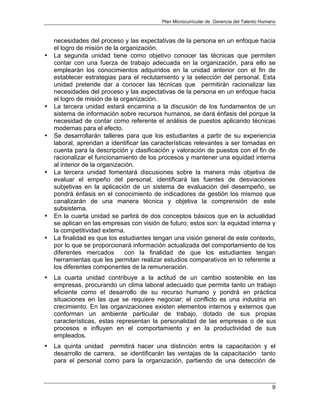 Plan Microcurricular de Gerencia del Talento Humano
9
necesidades del proceso y las expectativas de la persona en un enfoque hacia
el logro de misión de la organización.
• La segunda unidad tiene como objetivo conocer las técnicas que permiten
contar con una fuerza de trabajo adecuada en la organización, para ello se
emplearán los conocimientos adquiridos en la unidad anterior con el fin de
establecer estrategias para el reclutamiento y la selección del personal. Esta
unidad pretende dar a conocer las técnicas que permitirán racionalizar las
necesidades del proceso y las expectativas de la persona en un enfoque hacia
el logro de misión de la organización.
• La tercera unidad estará encamina a la discusión de los fundamentos de un
sistema de información sobre recursos humanos, se dará énfasis del porque la
necesidad de contar como referente el análisis de puestos aplicando técnicas
modernas para el efecto.
• Se desarrollarán talleres para que los estudiantes a partir de su experiencia
laboral, aprendan a identificar las características relevantes a ser tomadas en
cuenta para la descripción y clasificación y valoración de puestos con el fin de
racionalizar el funcionamiento de los procesos y mantener una equidad interna
al interior de la organización.
• La tercera unidad fomentará discusiones sobre la manera más objetiva de
evaluar el empeño del personal, identificará las fuentes de desviaciones
subjetivas en la aplicación de un sistema de evaluación del desempeño, se
pondrá énfasis en el conocimiento de indicadores de gestión los mismos que
canalizarán de una manera técnica y objetiva la comprensión de este
subsistema.
• En la cuarta unidad se partirá de dos conceptos básicos que en la actualidad
se aplican en las empresas con visión de futuro; estos son: la equidad interna y
la competitividad externa.
• La finalidad es que los estudiantes tengan una visión general de este contexto,
por lo que se proporcionará información actualizada del comportamiento de los
diferentes mercados con la finalidad de que los estudiantes tengan
herramientas que les permitan realizar estudios comparativos en lo referente a
los diferentes componentes de la remuneración.
• La cuarta unidad contribuye a la actitud de un cambio sostenible en las
empresas, procurando un clima laboral adecuado que permita tanto un trabajo
eficiente como el desarrollo de su recurso humano y pondrá en práctica
situaciones en las que se requiere negociar; el conflicto es una industria en
crecimiento. En las organizaciones existen elementos internos y externos que
conforman un ambiente particular de trabajo, dotado de sus propias
características, estas representan la personalidad de las empresas o de sus
procesos e influyen en el comportamiento y en la productividad de sus
empleados.
• La quinta unidad permitirá hacer una distinción entre la capacitación y el
desarrollo de carrera, se identificarán las ventajas de la capacitación tanto
para el personal como para la organización, partiendo de una detección de
 