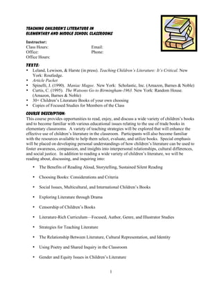 1
Teaching Children’s Literature in
Elementary and Middle School Classrooms
Instructor:
Class Hours: Email:
Office: Phone:
Office Hours:
Texts:
• Leland, Lewison, & Harste (in press). Teaching Children’s Literature: It’s Critical. New
York: Routledge.
• Article Packet
• Spinelli, J. (1990). Maniac Magee. New York: Scholastic, Inc. (Amazon, Barnes & Noble)
• Curtis, C. (1995). The Watsons Go to Birmingham-1963. New York: Random House.
(Amazon, Barnes & Noble)
• 30+ Children’s Literature Books of your own choosing
• Copies of Focused Studies for Members of the Class
Course Description:
This course provides opportunities to read, enjoy, and discuss a wide variety of children’s books
and to become familiar with various educational issues relating to the use of trade books in
elementary classrooms. A variety of teaching strategies will be explored that will enhance the
effective use of children’s literature in the classroom. Participants will also become familiar
with the resources available to help them select, evaluate, and utilize books. Special emphasis
will be placed on developing personal understandings of how children’s literature can be used to
foster awareness, compassion, and insights into interpersonal relationships, cultural differences,
and social justice. In addition to reading a wide variety of children’s literature, we will be
reading about, discussing, and inquiring into:
• The Benefits of Reading Aloud, Storytelling, Sustained Silent Reading
• Choosing Books: Considerations and Criteria
• Social Issues, Multicultural, and International Children’s Books
• Exploring Literature through Drama
• Censorship of Children’s Books
• Literature-Rich Curriculum—Focused, Author, Genre, and Illustrator Studies
• Strategies for Teaching Literature
• The Relationship Between Literature, Cultural Representation, and Identity
• Using Poetry and Shared Inquiry in the Classroom
• Gender and Equity Issues in Children’s Literature
 