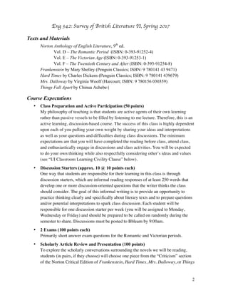 Eng 342: Survey of British Literature II
2
Texts and Materials
Norton Anthology of English Literature, 9th
ed.
Vol. D – The Romantic Period (ISBN: 0-393-91252-4)
Vol. E – The Victorian Age (ISBN: 0-393-91253-1)
Vol. F – The Twentieth Century and After (ISBN: 0-393-91254-8)
Frankenstein by Mary Shelley (Penguin Classics; ISBN: 9 780141 43 9471)
Hard Times by Charles Dickens (Penguin Classics; ISBN: 9 780141 439679)
Mrs. Dalloway by Virginia Woolf (Harcourt; ISBN: 9 780156 030359)
Things Fall Apart by Chinua Achebe (Anchor; ISBN: 0-385-47454-7)
Course Expectations
• Class Preparation and Active Participation (50 points)
My philosophy of teaching is that students are active agents of their own learning
rather than passive vessels to be filled by listening to me lecture. Therefore, this is an
active learning, discussion-based course. The success of this class is highly dependent
upon each of you pulling your own weight by sharing your ideas and interpretations
as well as your questions and difficulties during class discussions. The minimum
expectations are that you will have completed the reading before class, attend class,
and enthusiastically engage in discussions and class activities. You will be expected
to do your own thinking while also respectfully considering other’s ideas and values
(see “UI Classroom Learning Civility Clause” below).
• Discussion Starters (approx. 10 @ 10 points each)
One way that students are responsible for their learning in this class is through
discussion starters, which are informal reading responses of at least 250 words that
develop one or more discussion-oriented questions that the writer thinks the class
should consider. The goal of this informal writing is to provide an opportunity to
practice thinking clearly and specifically about literary texts and to prepare questions
and/or potential interpretations to spark class discussion. Each student will be
responsible for one discussion starter per week (you will be assigned to Monday,
Wednesday or Friday) and should be prepared to be called on randomly during the
semester to share. Discussions must be posted to Bblearn by 9:00am.
• 2 Exams (100 points each)
Primarily short answer exam questions for the Romantic and Victorian periods.
• Scholarly Article Review and Presentation (100 points)
To explore the scholarly conversations surrounding the novels we will be reading,
students (in pairs, if they choose) will choose one piece from the “Criticism” section
of the Norton Critical Edition of Frankenstein, Hard Times, Mrs. Dalloway, or Things
 