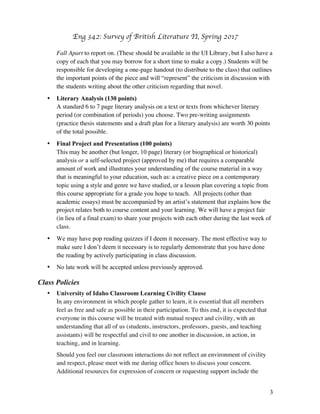 Eng 342: Survey of British Literature II
3
Fall Apart to report on. (These should be available in the UI Library, but I also have a
copy of each that you may borrow for a short time to make a copy.) Students will be
responsible for developing a one-page handout (to distribute to the class) that outlines
the important points of the piece and will “represent” the criticism in discussion with
the students writing about the other criticism regarding that novel.
• Literary Analysis (100 points)
A standard 6 to 7 page literary analysis on a text or texts from whichever literary
period (or combination of periods) you choose. Two pre-writing assignments
(practice thesis statements and a draft plan for a literary analysis) are worth 30 points
of the total possible.
• Final Project and Presentation (100 points)
This may be another (but longer, 10 page) literary (or biographical or historical)
analysis or a self-selected project (approved by me) that requires a comparable
amount of work and illustrates your understanding of the course material in a way
that is meaningful to your education, such as: a creative piece on a contemporary
topic using a style and genre we have studied, or a lesson plan covering a topic from
this course appropriate for a grade you hope to teach. All projects (other than
academic essays) must be accompanied by an artist’s statement that explains how the
project relates both to course content and your learning. We will have a project fair
(in lieu of a final exam) to share your projects with each other during the last week of
class.
• We may have pop reading quizzes if I deem it necessary. The most effective way to
make sure I don’t deem it necessary is to regularly demonstrate that you have done
the reading by actively participating in class discussion.
• No late work will be accepted unless previously approved.
Class Policies
• University of Idaho Classroom Learning Civility Clause
In any environment in which people gather to learn, it is essential that all members
feel as free and safe as possible in their participation. To this end, it is expected that
everyone in this course will be treated with mutual respect and civility, with an
understanding that all of us (students, instructors, professors, guests, and teaching
assistants) will be respectful and civil to one another in discussion, in action, in
teaching, and in learning.
Should you feel our classroom interactions do not reflect an environment of civility
and respect, please meet with me during office hours to discuss your concern.
Additional resources for expression of concern or requesting support include the
 