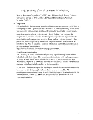 Eng 342: Survey of British Literature II
4
Dean of Students office and staff (5-6757), the UI Counseling & Testing Center’s
confidential services (5-6716), or the UI Office of Human Rights, Access, &
Inclusion (5-4285).
• Plagiarism
It is academically dishonest, and sometimes illegal, to present someone else’s ideas or
writing as your own. Ignorance is not a defense: it is your responsibility to make sure
you use proper citation, so get assistance (from me, for example) if you are unsure.
Sometimes students plagiarize because they do not feel they can complete the
assignment. If you have concerns about the quality of your work or your ability to
meet deadlines, please talk to me about it. There is always a better alternative than
plagiarism, which may cause you to fail the assignment or the course and will be
reported to the Dean of Students. For more information see the Plagiarism Policy on
the English Department website:
http://www.class.uidaho.edu/english/comp/plagiarism.htm.
• Disability Accommodation
The University of Idaho is committed to providing equal and integrated access for
individuals with disabilities. This commitment is consistent with legal requirements,
including Section 504 of the Rehabilitation Act of 1973 and the Americans with
Disabilities Act (ADA) of 1990, and embodies the university’s historic determination
to ensure the inclusion of all members of its communities.
If you have a disability that you feel may impair your ability to complete the work in
this course as it is designed, please let me know as soon as possible. All
accommodations must be approved through Disability Support Services located in the
Idaho Commons, Room 333, 885-6307, dss@uidaho.edu. Their web-site is at
www.uidaho.edu/dss.
 
