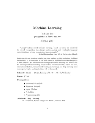Machine Learning
Yuh-Jye Lee
yuhjye@math.nctu.edu.tw
Spring, 2017
“Google’s always used machine learning. In all the areas we applied it
to, speech recognition, then image understanding, and eventually language
understanding, we saw tremendous improvements.”
−John Giannandrea, then VP of Engineering, Google
In the last decade, machine learning has been applied to many real world problems
successfully. It is considered as the most essential and fundmental knowledge for
a data scientist. We introduce core concept of machine learning and several use-
ful learning methods including linear models, nonlinear models, kernel methods,
dimension reduction, unsupervised learning (Clustering) and deep learning. Also
some special topics and applications will be discussed.
Schedule: 15 : 30 − 17 : 20, Tuesday & 09 : 00 − 09 : 50, Wednesday
Room: SC 204
Prerequisites:
• Mathematical analysis
• Numerical Methods
• Linear Algebra
• Probability
• Programming skills
Textbook: Deep Learning,
Ian Goodfellow, Yoshua Bengio and Aaron Courville, 2016
1
 