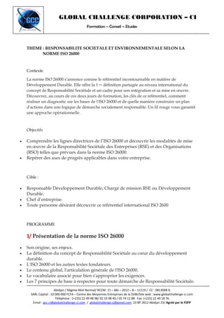 GLOBAL CHALLENGE CORPORATION – CI
Formation – Conseil – Etudes
Abidjan / Régime Réel Normal/ RCCM : CI – ABJ – 2012 – B – 11219 / CC : 0813048 G
SARL Capital : 10 000 000 FCFA – Centre des Moyennes Entreprises de la DJIBI/Site web : www.globalchallenge-ci.com
Téléphone : (+225) 22 49 48 98/ 02 33 98 40 / 05 74 12 88 Fax: (+225) 22 49 18 76
Email : gcc-ci@globalchallenge-ci.com / globalchallenge.ci@gmail.com 23 BP 2612 Abidjan 23/ Agréé par le FDFP
THEME : RESPONSABILITE SOCIETALE ET ENVIRONNEMENTALE SELON LA
NORME ISO 26000
Contexte
La norme ISO 26000 s’annonce comme le référentiel incontournable en matière de
Développement Durable. Elle offre la 1 ère définition partagée au niveau international du
concept de Responsabilité Sociétale et un cadre pour son intégration et sa mise en œuvre.
Découvrez, au cours de ces deux jours de formation, les clés de ce référentiel, comment
réaliser un diagnostic sur les bases de l'ISO 26000 et de quelle manière construire un plan
d'actions dans une logique de démarche socialement responsable. Un fil rouge vous garantit
une approche opérationnelle.
Objectifs
• Comprendre les lignes directrices de l’ISO 26000 et découvrir les modalités de mise
en œuvre de la Responsabilité Sociétale des Entreprises (RSE) et des Organisations
(RSO) telles que prévues dans la norme ISO 26000.
• Repérer des axes de progrès applicables dans votre entreprise.
Cible :
• Responsable Développement Durable, Chargé de mission RSE ou Développement
Durable.
• Chef d’entreprise.
• Toute personne désirant découvrir ce référentiel international ISO 2600
PROGRAMME
1/ Présentation de la norme ISO 26000
• Son origine, ses enjeux.
• La définition du concept de Responsabilité Sociétale au cœur du développement
durable.
• L'ISO 26000 et les autres textes fondateurs.
• Le contenu global, l'articulation générale de l'ISO 26000.
• Le vocabulaire associé pour bien s'approprier les exigences.
• Les 7 principes de base à respecter pour toute démarche de Responsabilité Sociétale.
 