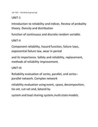 (EX-7101 – ReliabilityEngineering)
UNIT-1
Introduction to reliability and indices. Review of probality
theory. Density and distribution
function of continuous and discrete random variable.
UNIT-II
Component reliability, hazard function, failure laws,
exponential failure law, wear in period
and its importance. Safety and reliability, replacement,
methods of reliability improvement.
UNIT-III
Reliability evaluation of series, parallel, and series–
parallel network. Complex network
reliability evaluation using event, space, decomposition,
tie-set, cut-set and, Satand by
system and load sharing system,multistate models.
 