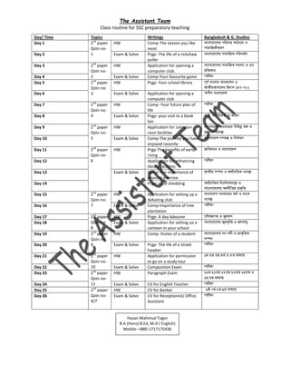 The Assistant Team
Class routine for SSC preparatory teaching
Day/ Time Topics Writings Bangladesh & G. Studies
Day 1 2nd
paper
Qstn no-
1
HW Comp-The season you like
most
Day 2 Exam & Solve Prgp- The life of a rickshaw
puller
Day 3 2nd
paper
Qstn no-
2
HW Application for opening a
computer club.
Day 4 Exam & Solve Comp-Your favourite game
Day 5 2nd
paper
Qstn no-
3
HW Prgp- Your school library
Day 6 Exam & Solve Application for opening a
computer club
Day 7 2nd
paper
Qstn no-
4
HW Comp- Your future plan of
life
Day 8 Exam & Solve Prgp- your visit to a book
fair
Day 9 2nd
paper
Qstn no-
5
HW Application for common
roon facilities
Day 10 Exam & Solve Comp-The journey you have
enjoyed recently
Day 11 2nd
paper
Qstn no-
6
HW Prgp-The benefits of early
rising
Day 12 Application for enhancing
library facilities
Day 13 Exam & Solve Comp-The importance of
physical exercise
Day 14 Prgp- Load shedding
Day 15 2nd
paper
Qstn no-
7
HW Application for setting up a
debating club
Day 16 Exam & Solve Comp-Importance of tree
plantation
Day 17 2nd
paper
Qstn no-
8
HW Prgp- A day labourer
Day 18 Exam & Solve Application for setting uo a
canteen in your school
Day 19 2nd
paper
Qstn no-
9
HW Comp- Duties of a student
Day 20 Exam & Solve Prgp- The life of a street
hawker
Day 21 2nd
paper
Qstn no-
10
HW Application for permission
to go on a study tour
Day 22 Exam & Solve Composition Exam
Day 23 2nd
paper
Qstn no-
11
HW Paragraph Exam
Day 24 Exam & Solve CV for English Teacher
Day 25 2nd
paper
Qstn no-
4/7
HW CV for Banker
Day 26 Exam & Solve CV for Receptionist/ Office
Assistant
Hasan Mahmud Togor
B.A (Hons) B.Ed, M.A ( English)
Mobile: +880-1717175436
 