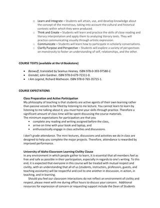 o Learn and Integrate – Students will attain, use, and develop knowledge about
the concept of the monstrous, taking into account the cultural and historical
contexts within which they were produced.
o Think and Create – Students will learn and practice the skills of close reading and
literary interpretation and apply them to analyzing literary texts. They will
practice communicating visually through artistic expression.
o Communicate – Students will learn how to participate in scholarly conversations.
o Clarify Purpose and Perspective – Students will explore a variety of perspectives
on monstrosity to foster an understanding of self, relationships, and the other.
COURSE TEXTS (available at the UI Bookstore)
• Beowulf, translated by Seamus Heaney. ISBN 978-0-393-97580-2.
• Grendel, John Gardner. ISBN 978-0-679-72311-0.
• I Am Legend, Richard Matheson. ISBN 978-0-765-35715-1.
COURSE EXPECTATIONS
Class Preparation and Active Participation
My philosophy of teaching is that students are active agents of their own learning rather
than passive vessels to be filled by listening to me lecture. You cannot learn to learn by
listening to me talking about it; you must hone your skills through practice. Therefore a
significant amount of class time will be spent discussing the course materials.
The minimum expectations for participation are that you
• complete any reading and writing assigned before the class,
• arrive on time with your book and laptop, and
• enthusiastically engage in class activities and discussions.
I don’t grade attendance. The mini-lectures, discussions and activities we do in class are
designed to help you complete the major projects. Therefore, attendance is rewarded by
improved performance.
University of Idaho Classroom Learning Civility Clause
In any environment in which people gather to learn, it is essential that all members feel as
free and safe as possible in their participation, especially in regards to one’s writing. To this
end, it is expected that everyone in this course will be treated with mutual respect and
civility, with an understanding that all of us (students, instructors, professors, guests, and
teaching assistants) will be respectful and civil to one another in discussion, in action, in
teaching, and in learning.
Should you feel our classroom interactions do not reflect an environment of civility and
respect, please meet with me during office hours to discuss your concern. Additional
resources for expression of concern or requesting support include the Dean of Students
 
