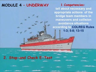 MODULE 4 – UNDERWAY 1 Competencies:
tell about necessary and
appropriate actions of the
bridge team members in
maneuvers and collision
avoidance situations
according to COLREG Rules
1-3; 5-8; 13-15
2. Stop-and Check E-Test
 