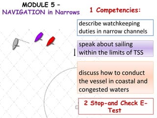 MODULE 5 –
NAVIGATION in Narrows 1 Competencies:
describe watchkeeping
duties in narrow channels
speak about sailing
within the limits of TSS
discuss how to conduct
the vessel in coastal and
congested waters
2 Stop-and Check E-
Test
 