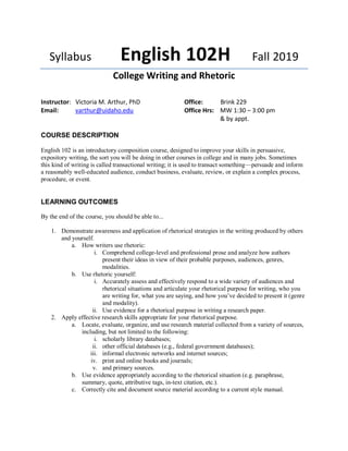 Syllabus English 102H Fall 2019
College Writing and Rhetoric
Instructor: Victoria M. Arthur, PhD
Email: varthur@uidaho.edu
Office: Brink 229
Office Hrs: MW 1:30 – 3:00 pm
& by appt.
COURSE DESCRIPTION
English 102 is an introductory composition course, designed to improve your skills in persuasive,
expository writing, the sort you will be doing in other courses in college and in many jobs. Sometimes
this kind of writing is called transactional writing; it is used to transact something—persuade and inform
a reasonably well-educated audience, conduct business, evaluate, review, or explain a complex process,
procedure, or event.
LEARNING OUTCOMES
By the end of the course, you should be able to...
1. Demonstrate awareness and application of rhetorical strategies in the writing produced by others
and yourself.
a. How writers use rhetoric:
i. Comprehend college-level and professional prose and analyze how authors
present their ideas in view of their probable purposes, audiences, genres,
modalities.
b. Use rhetoric yourself:
i. Accurately assess and effectively respond to a wide variety of audiences and
rhetorical situations and articulate your rhetorical purpose for writing, who you
are writing for, what you are saying, and how you’ve decided to present it (genre
and modality).
ii. Use evidence for a rhetorical purpose in writing a research paper.
2. Apply effective research skills appropriate for your rhetorical purpose.
a. Locate, evaluate, organize, and use research material collected from a variety of sources,
including, but not limited to the following:
i. scholarly library databases;
ii. other official databases (e.g., federal government databases);
iii. informal electronic networks and internet sources;
iv. print and online books and journals;
v. and primary sources.
b. Use evidence appropriately according to the rhetorical situation (e.g. paraphrase,
summary, quote, attributive tags, in-text citation, etc.).
c. Correctly cite and document source material according to a current style manual.
 