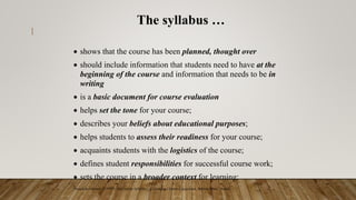 1
The syllabus …
 shows that the course has been planned, thought over
 should include information that students need to have at the
beginning of the course and information that needs to be in
writing
 is a basic document for course evaluation
 helps set the tone for your course;
 describes your beliefs about educational purposes;
 helps students to assess their readiness for your course;
 acquaints students with the logistics of the course;
 defines student responsibilities for successful course work;
 sets the course in a broader context for learning;
*based on Grunert, J (1997) The Course Syllabus: A Learning-Centered Approach, Bolton, Mass.: Anker
 