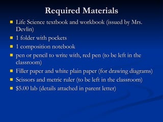 Required Materials Life Science textbook and workbook (issued by Mrs. Devlin) 1 folder with pockets 1 composition notebook pen or pencil to write with, red pen (to be left in the classroom) Filler paper and white plain paper (for drawing diagrams) Scissors and metric ruler (to be left in the classroom) $5.00 lab (details attached in parent letter) 