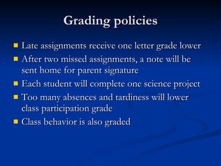 Grading policies Late assignments receive one letter grade lower After two missed assignments, a note will be sent home for parent signature Each student will complete one science project Too many absences and tardiness will lower class participation grade Class behavior is also graded 