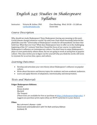 English 345: Studies in Shakespeare
Syllabus
Instructor:	 Victoria	M.	Arthur,	PhD	
varthur@uidaho.edu	
Class	Meeting:		Wed.	10:30	–	11:2d0	am	
Zoom	link:		
	
Course Description
Why	should	we	study	Shakespeare?	Does	Shakespeare	having	any	meaning	in	this	post-
Covid/climate	change/whatever	world?	Up	until	now	I	had	whole-heartedly	believed	the	
platitudes	aout	the	“universality	of	Shakespeare’s	works	for	all	humankind.	Gut	does	that	
hold	true.	What	that	ever	true?	What	does	Shakespeare	have	to	offer	us	in	the	challenging	
beginning	of	the	21st	century?	And	thus	I	found	the	focus	of	our	course:	to	understand	
Shakespeare’s	influence	on	contemporary	culture.	You	don’t	have	to	enjoy	Shakespeare’s	
plays	or	even	particularly	admire	them,	but	we	are	going	to	work	at	seeing	him	in	popular	
culture.	This	class	invites	you	to	figure	out	for	yourself	why	you	think	his	works	still	seem	
to	resonate	for	us	across	time,	space,	and	culture.	
	
Learning Outcomes
	
• Develop	and	articulate	your	own	theory	about	Shakespeare’s	influence	on	popular	
culture.	
• Write	about	literature	and	literary	topics	for	academic	and	non-academic	audiences.	
• Learn	and	apply	theories	of	adaptation,	intertextuality	and	interpretation.	
	
Texts and Materials
	
Folger	Shakespeare	Editions:	
Hamlet	
Romeo	&	Juliet	
Macbeth	
The	Tempest	
(These	texts	are	available	for	free	or	purchase	at	https://shakespeare.folger.edu/	.	I	
suggest	you	purchase	print	copies	(they	are	$9.99	each)	but	it	is	your	choice.)	
	
Films:	
	 Baz Luhrmann’s Romeo + Juliet
Rosencrantz and Guildenstern with Tim Roth and Gary Oldman
Scotland, PA
	
 