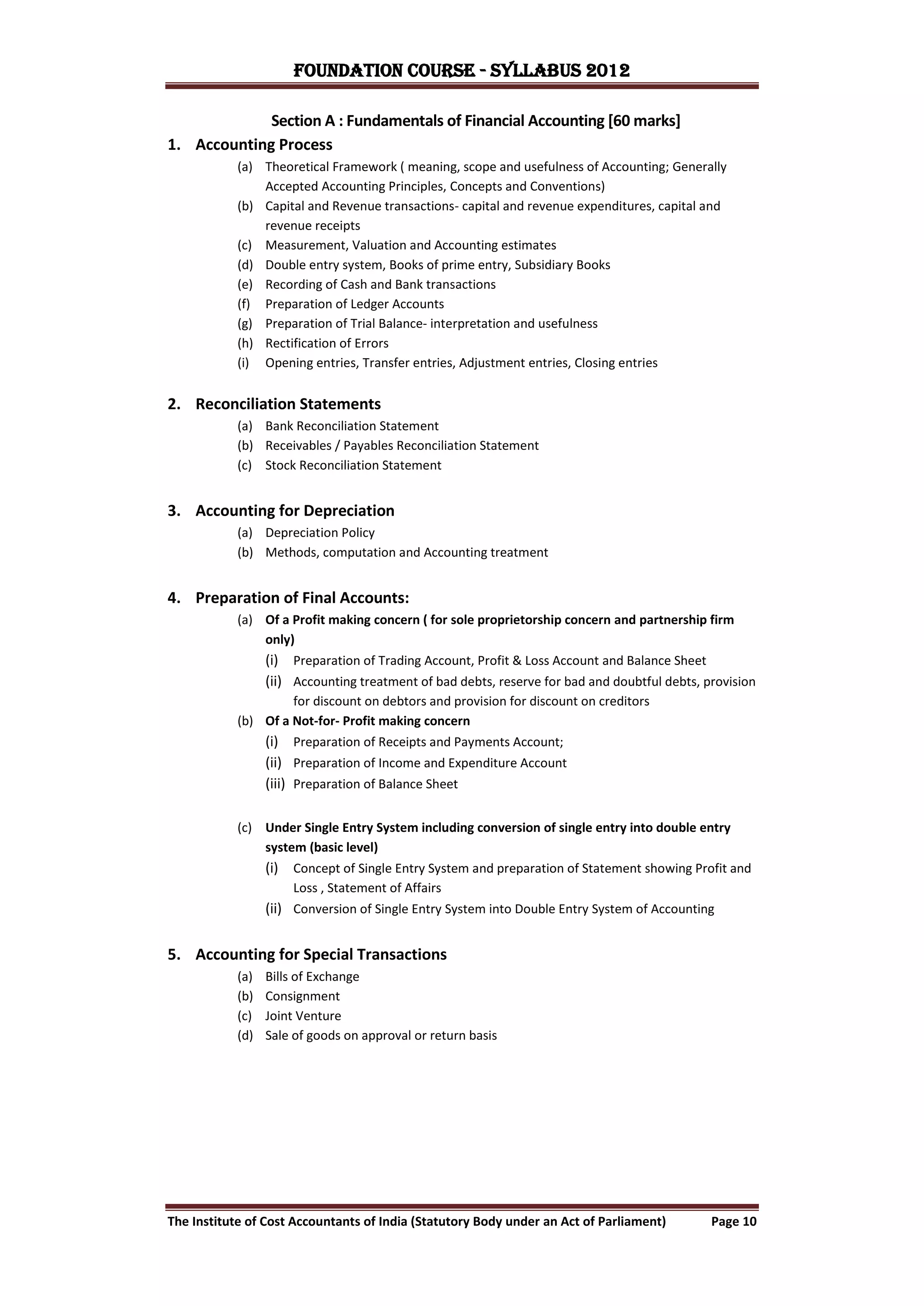 FOUNDATION COURSE - Syllabus 2012

             Section A : Fundamentals of Financial Accounting [60 marks]
1. Accounting Process
            (a) Theoretical Framework ( meaning, scope and usefulness of Accounting; Generally
                Accepted Accounting Principles, Concepts and Conventions)
            (b) Capital and Revenue transactions- capital and revenue expenditures, capital and
                revenue receipts
            (c) Measurement, Valuation and Accounting estimates
            (d) Double entry system, Books of prime entry, Subsidiary Books
            (e) Recording of Cash and Bank transactions
            (f) Preparation of Ledger Accounts
            (g) Preparation of Trial Balance- interpretation and usefulness
            (h) Rectification of Errors
            (i) Opening entries, Transfer entries, Adjustment entries, Closing entries


2. Reconciliation Statements
            (a) Bank Reconciliation Statement
            (b) Receivables / Payables Reconciliation Statement
            (c) Stock Reconciliation Statement


3. Accounting for Depreciation
            (a) Depreciation Policy
            (b) Methods, computation and Accounting treatment


4. Preparation of Final Accounts:
            (a) Of a Profit making concern ( for sole proprietorship concern and partnership firm
                only)
                  (i) Preparation of Trading Account, Profit & Loss Account and Balance Sheet
                  (ii) Accounting treatment of bad debts, reserve for bad and doubtful debts, provision
                     for discount on debtors and provision for discount on creditors
            (b) Of a Not-for- Profit making concern
                  (i) Preparation of Receipts and Payments Account;
                  (ii) Preparation of Income and Expenditure Account
                  (iii) Preparation of Balance Sheet

            (c) Under Single Entry System including conversion of single entry into double entry
                system (basic level)
                  (i) Concept of Single Entry System and preparation of Statement showing Profit and
                      Loss , Statement of Affairs
                  (ii) Conversion of Single Entry System into Double Entry System of Accounting


5. Accounting for Special Transactions
            (a)   Bills of Exchange
            (b)   Consignment
            (c)   Joint Venture
            (d)   Sale of goods on approval or return basis




The Institute of Cost Accountants of India (Statutory Body under an Act of Parliament)         Page 10
 