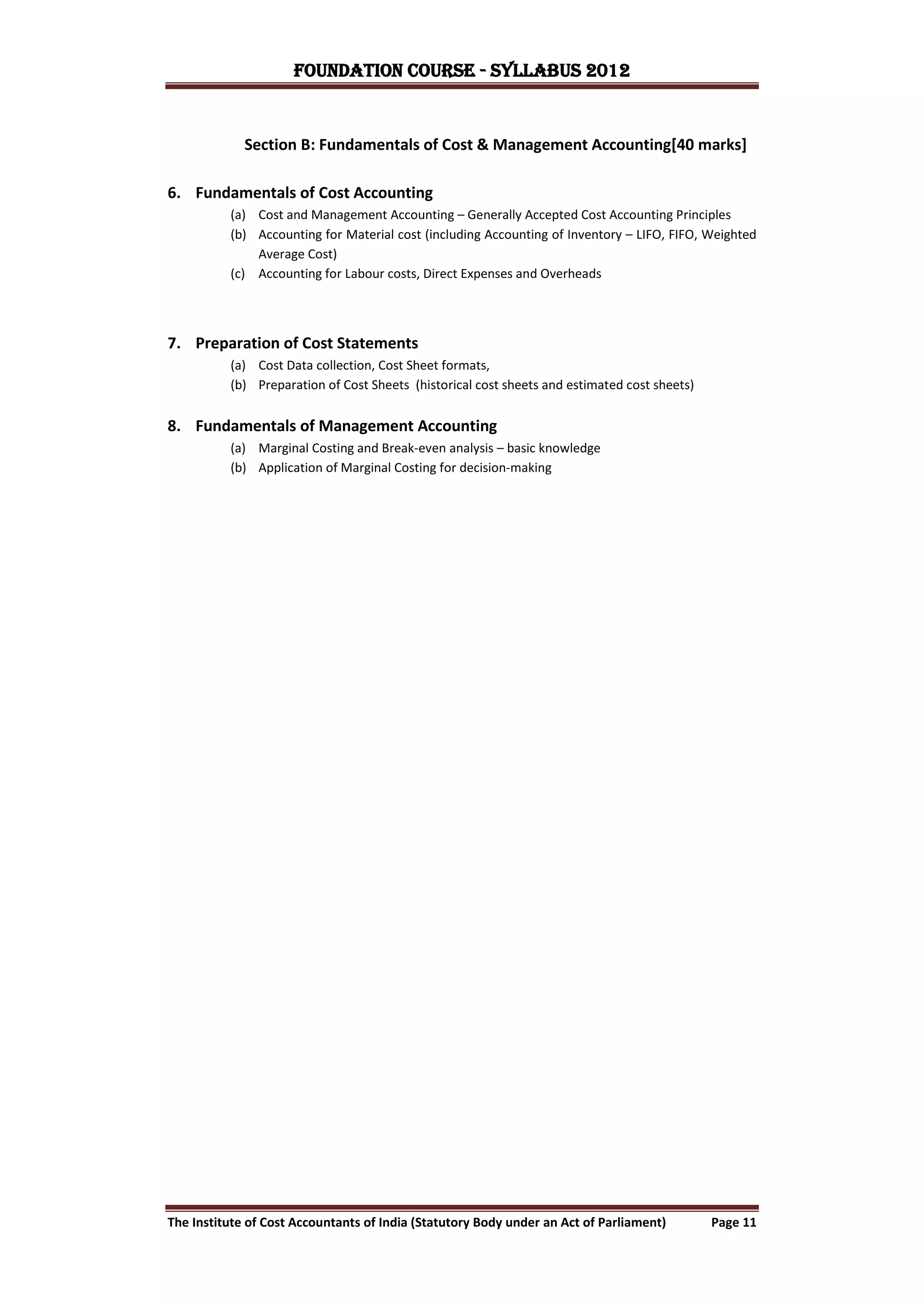 FOUNDATION COURSE - Syllabus 2012


             Section B: Fundamentals of Cost & Management Accounting[40 marks]

6. Fundamentals of Cost Accounting
          (a) Cost and Management Accounting – Generally Accepted Cost Accounting Principles
          (b) Accounting for Material cost (including Accounting of Inventory – LIFO, FIFO, Weighted
              Average Cost)
          (c) Accounting for Labour costs, Direct Expenses and Overheads




7. Preparation of Cost Statements
          (a) Cost Data collection, Cost Sheet formats,
          (b) Preparation of Cost Sheets (historical cost sheets and estimated cost sheets)


8. Fundamentals of Management Accounting
          (a) Marginal Costing and Break-even analysis – basic knowledge
          (b) Application of Marginal Costing for decision-making




The Institute of Cost Accountants of India (Statutory Body under an Act of Parliament)        Page 11
 