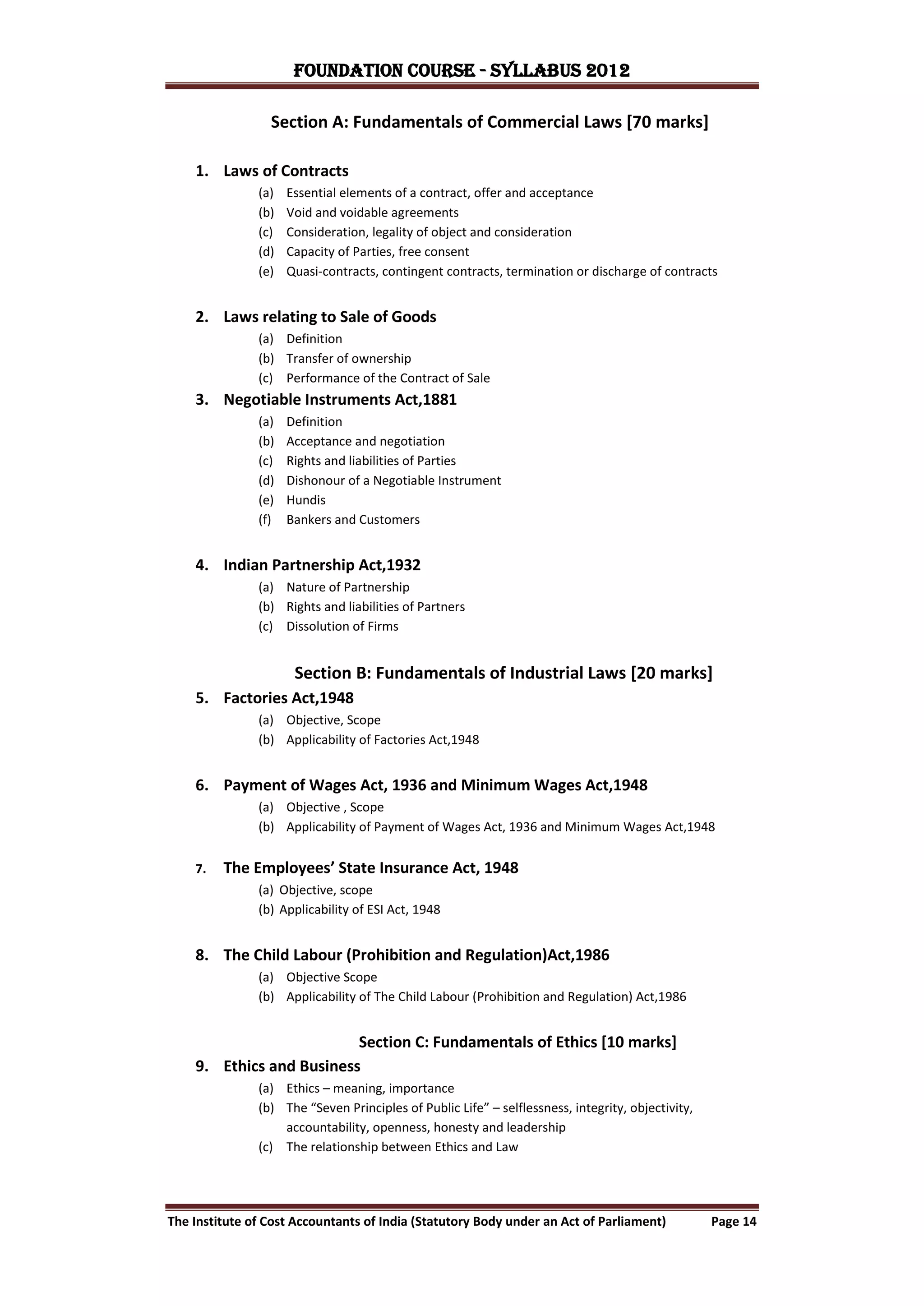 FOUNDATION COURSE - Syllabus 2012

                 Section A: Fundamentals of Commercial Laws [70 marks]

    1. Laws of Contracts
               (a)   Essential elements of a contract, offer and acceptance
               (b)   Void and voidable agreements
               (c)   Consideration, legality of object and consideration
               (d)   Capacity of Parties, free consent
               (e)   Quasi-contracts, contingent contracts, termination or discharge of contracts


    2. Laws relating to Sale of Goods
               (a) Definition
               (b) Transfer of ownership
               (c) Performance of the Contract of Sale
    3. Negotiable Instruments Act,1881
               (a)   Definition
               (b)   Acceptance and negotiation
               (c)   Rights and liabilities of Parties
               (d)   Dishonour of a Negotiable Instrument
               (e)   Hundis
               (f)   Bankers and Customers


    4. Indian Partnership Act,1932
               (a) Nature of Partnership
               (b) Rights and liabilities of Partners
               (c) Dissolution of Firms


                      Section B: Fundamentals of Industrial Laws [20 marks]
    5. Factories Act,1948
               (a) Objective, Scope
               (b) Applicability of Factories Act,1948


    6. Payment of Wages Act, 1936 and Minimum Wages Act,1948
               (a) Objective , Scope
               (b) Applicability of Payment of Wages Act, 1936 and Minimum Wages Act,1948


    7.   The Employees’ State Insurance Act, 1948
               (a) Objective, scope
               (b) Applicability of ESI Act, 1948


    8. The Child Labour (Prohibition and Regulation)Act,1986
               (a) Objective Scope
               (b) Applicability of The Child Labour (Prohibition and Regulation) Act,1986


                          Section C: Fundamentals of Ethics [10 marks]
    9. Ethics and Business
               (a) Ethics – meaning, importance
               (b) The “Seven Principles of Public Life” – selflessness, integrity, objectivity,
                   accountability, openness, honesty and leadership
               (c) The relationship between Ethics and Law




The Institute of Cost Accountants of India (Statutory Body under an Act of Parliament)             Page 14
 