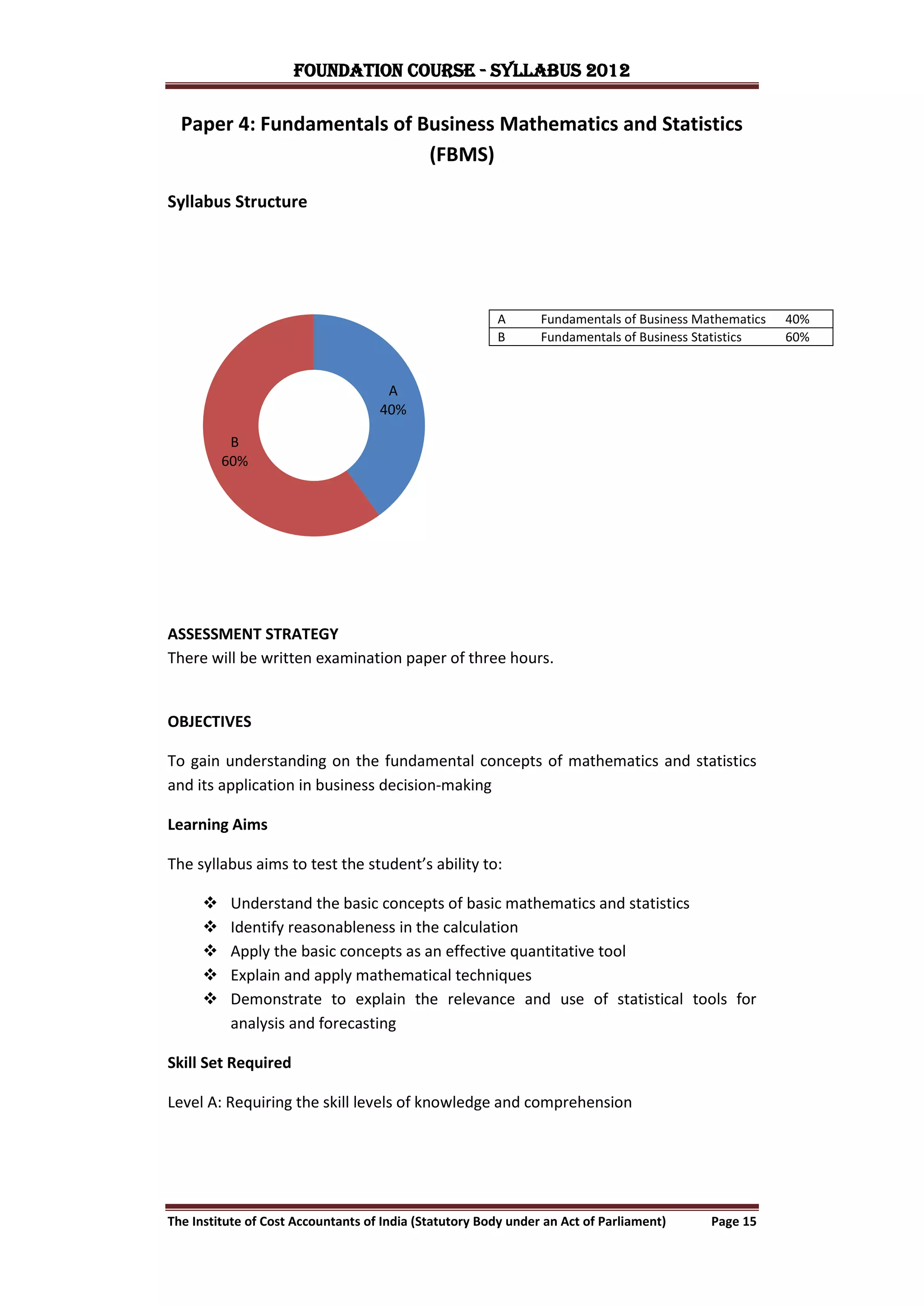 FOUNDATION COURSE - Syllabus 2012

  Paper 4: Fundamentals of Business Mathematics and Statistics
                            (FBMS)

Syllabus Structure




                                                        A       Fundamentals of Business Mathematics   40%
                                                        B       Fundamentals of Business Statistics    60%


                                     A
                                    40%

           B
          60%




ASSESSMENT STRATEGY
There will be written examination paper of three hours.


OBJECTIVES

To gain understanding on the fundamental concepts of mathematics and statistics
and its application in business decision-making

Learning Aims

The syllabus aims to test the student’s ability to:

          Understand the basic concepts of basic mathematics and statistics
          Identify reasonableness in the calculation
          Apply the basic concepts as an effective quantitative tool
          Explain and apply mathematical techniques
          Demonstrate to explain the relevance and use of statistical tools for
           analysis and forecasting

Skill Set Required

Level A: Requiring the skill levels of knowledge and comprehension




The Institute of Cost Accountants of India (Statutory Body under an Act of Parliament)     Page 15
 