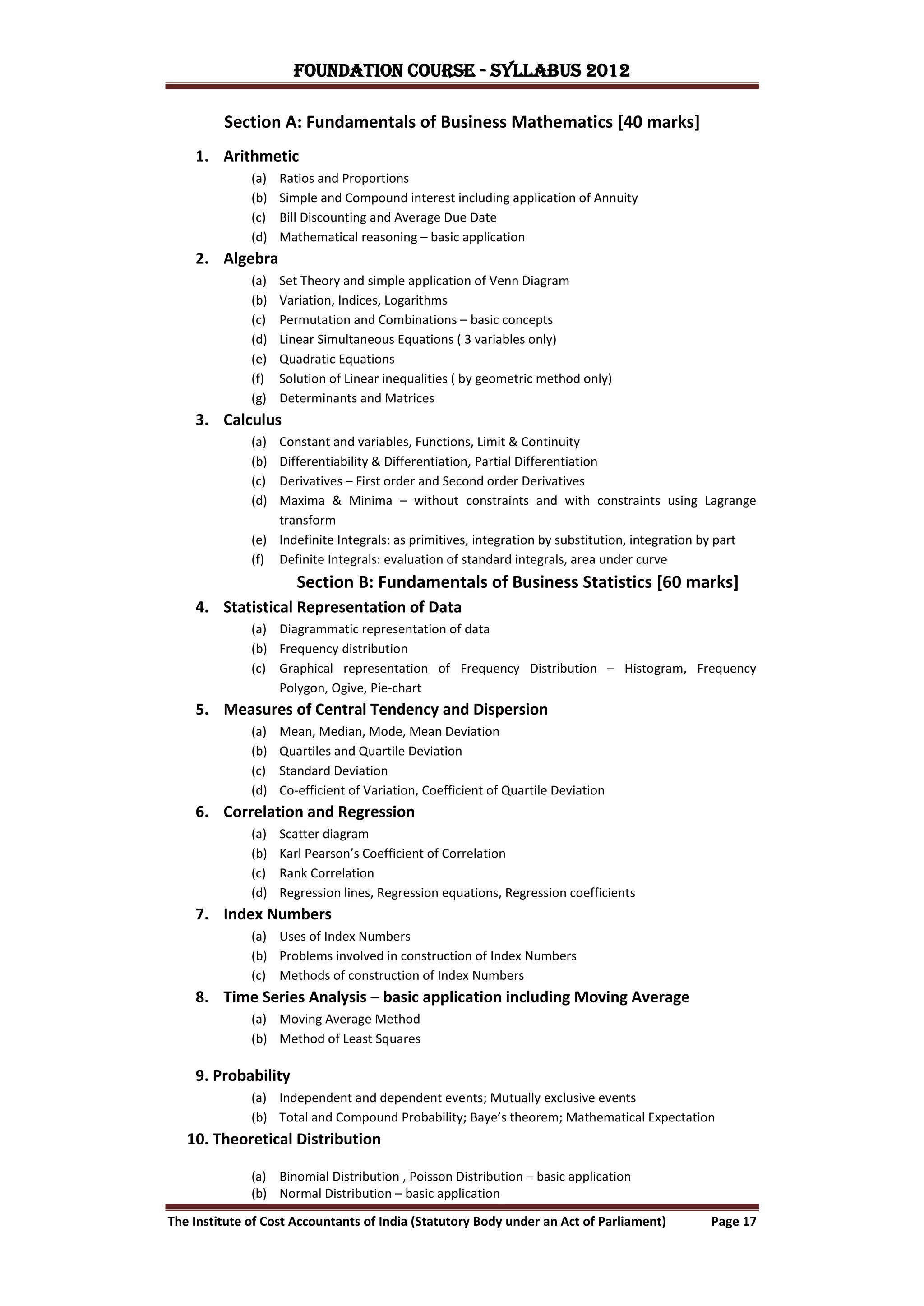 FOUNDATION COURSE - Syllabus 2012

         Section A: Fundamentals of Business Mathematics [40 marks]
    1. Arithmetic
              (a)   Ratios and Proportions
              (b)   Simple and Compound interest including application of Annuity
              (c)   Bill Discounting and Average Due Date
              (d)   Mathematical reasoning – basic application
    2. Algebra
              (a)   Set Theory and simple application of Venn Diagram
              (b)   Variation, Indices, Logarithms
              (c)   Permutation and Combinations – basic concepts
              (d)   Linear Simultaneous Equations ( 3 variables only)
              (e)   Quadratic Equations
              (f)   Solution of Linear inequalities ( by geometric method only)
              (g)   Determinants and Matrices
    3. Calculus
              (a) Constant and variables, Functions, Limit & Continuity
              (b) Differentiability & Differentiation, Partial Differentiation
              (c) Derivatives – First order and Second order Derivatives
              (d) Maxima & Minima – without constraints and with constraints using Lagrange
                  transform
              (e) Indefinite Integrals: as primitives, integration by substitution, integration by part
              (f) Definite Integrals: evaluation of standard integrals, area under curve
                       Section B: Fundamentals of Business Statistics [60 marks]
    4. Statistical Representation of Data
              (a) Diagrammatic representation of data
              (b) Frequency distribution
              (c) Graphical representation of Frequency Distribution – Histogram, Frequency
                  Polygon, Ogive, Pie-chart
    5. Measures of Central Tendency and Dispersion
              (a)   Mean, Median, Mode, Mean Deviation
              (b)   Quartiles and Quartile Deviation
              (c)   Standard Deviation
              (d)   Co-efficient of Variation, Coefficient of Quartile Deviation
    6. Correlation and Regression
              (a)   Scatter diagram
              (b)   Karl Pearson’s Coefficient of Correlation
              (c)   Rank Correlation
              (d)   Regression lines, Regression equations, Regression coefficients
    7. Index Numbers
              (a) Uses of Index Numbers
              (b) Problems involved in construction of Index Numbers
              (c) Methods of construction of Index Numbers
    8. Time Series Analysis – basic application including Moving Average
              (a) Moving Average Method
              (b) Method of Least Squares

    9. Probability
              (a) Independent and dependent events; Mutually exclusive events
              (b) Total and Compound Probability; Baye’s theorem; Mathematical Expectation
   10. Theoretical Distribution

              (a) Binomial Distribution , Poisson Distribution – basic application
              (b) Normal Distribution – basic application

The Institute of Cost Accountants of India (Statutory Body under an Act of Parliament)         Page 17
 
