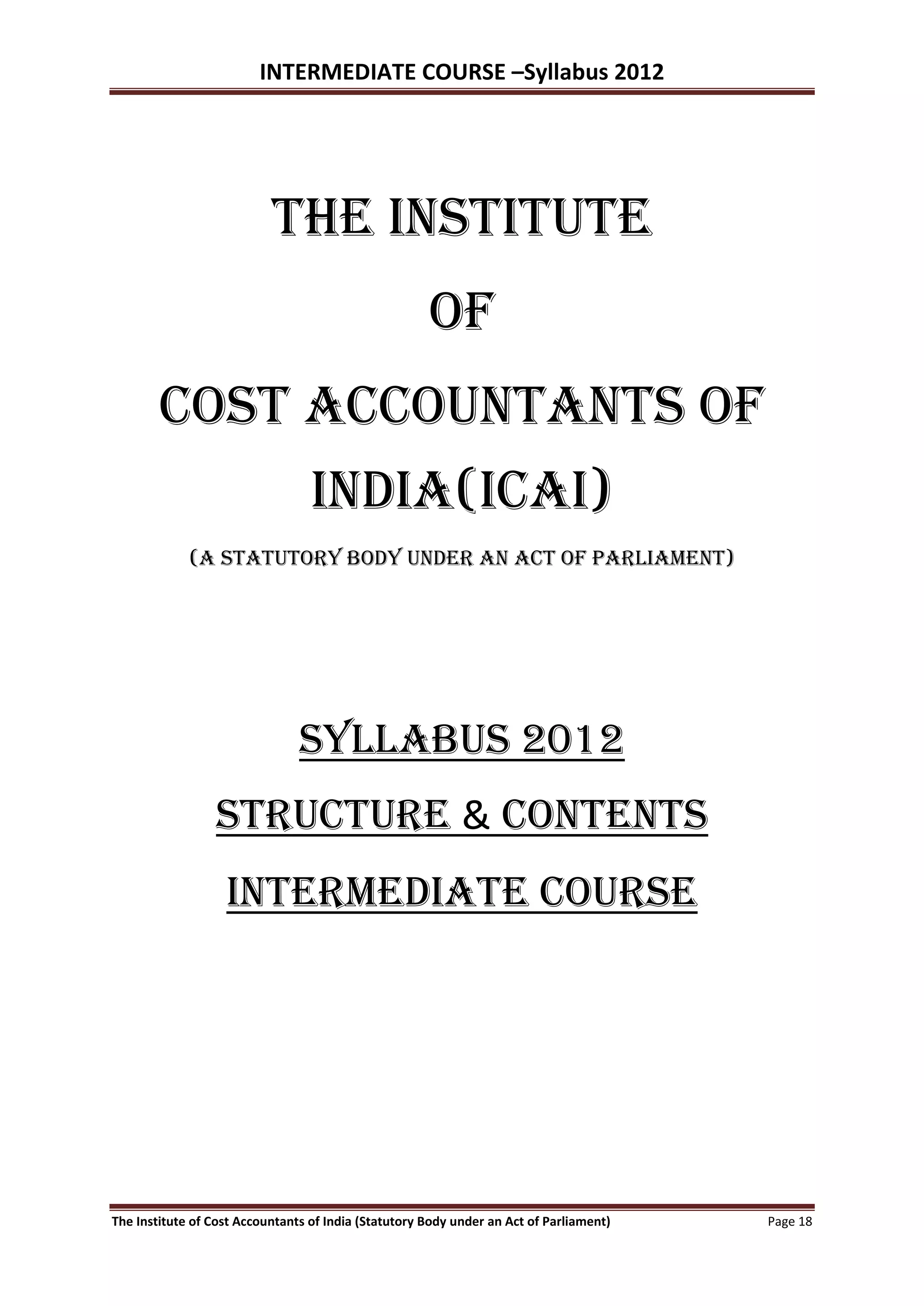 INTERMEDIATE COURSE –Syllabus 2012




                           the institute
                                                      of
        cost accountants of
                                  india(ICAI)
             (A Statutory body under an act of parliament)




                                SYLLABUS 2012
                 STRUCTURE & contents
                   Intermediate course




The Institute of Cost Accountants of India (Statutory Body under an Act of Parliament)   Page 18
 