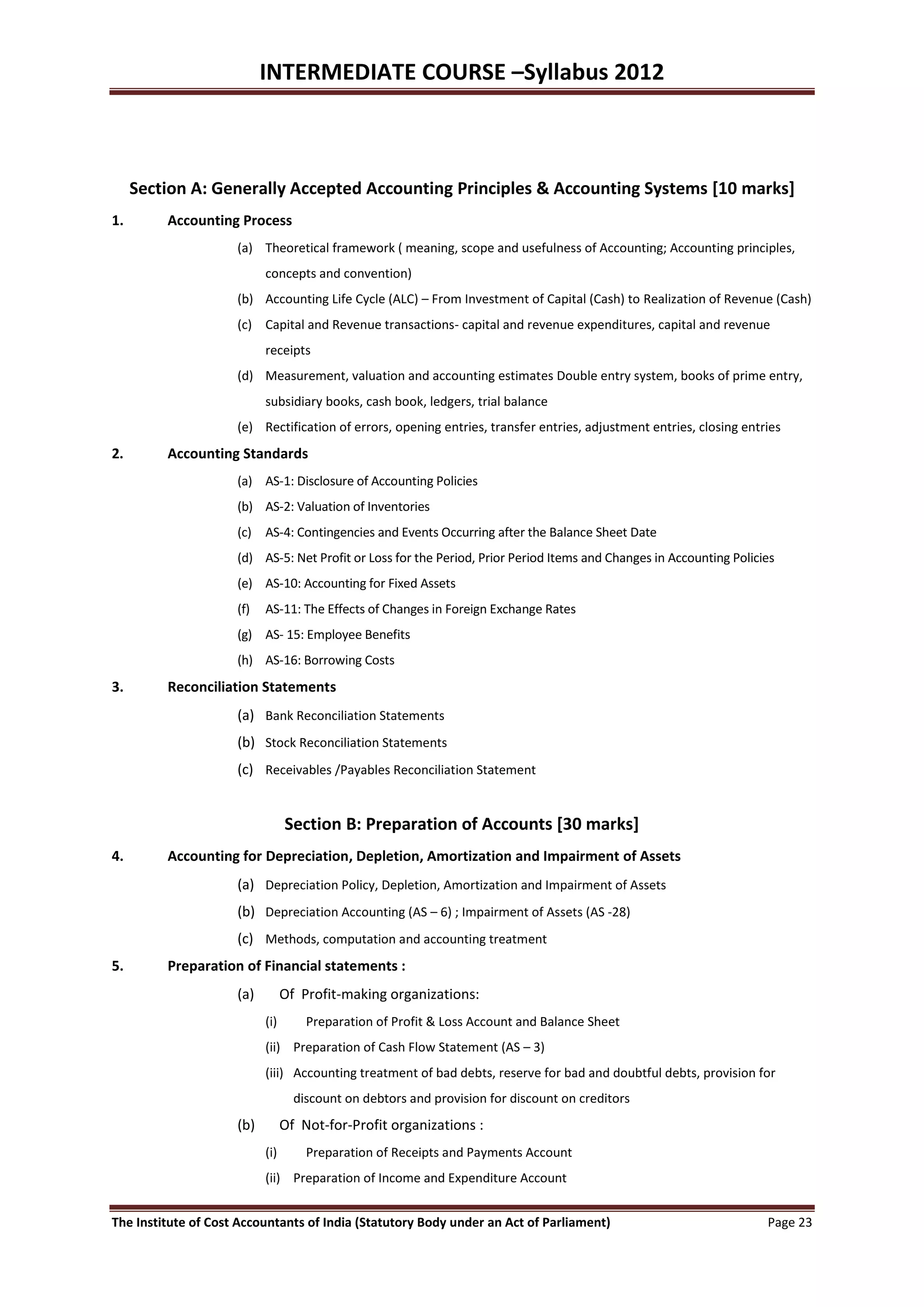 INTERMEDIATE COURSE –Syllabus 2012



     Section A: Generally Accepted Accounting Principles & Accounting Systems [10 marks]
1.       Accounting Process
                     (a) Theoretical framework ( meaning, scope and usefulness of Accounting; Accounting principles,
                           concepts and convention)
                     (b) Accounting Life Cycle (ALC) – From Investment of Capital (Cash) to Realization of Revenue (Cash)
                     (c) Capital and Revenue transactions- capital and revenue expenditures, capital and revenue
                           receipts
                     (d) Measurement, valuation and accounting estimates Double entry system, books of prime entry,
                           subsidiary books, cash book, ledgers, trial balance
                     (e) Rectification of errors, opening entries, transfer entries, adjustment entries, closing entries
2.       Accounting Standards
                     (a) AS-1: Disclosure of Accounting Policies
                     (b) AS-2: Valuation of Inventories
                     (c) AS-4: Contingencies and Events Occurring after the Balance Sheet Date
                     (d) AS-5: Net Profit or Loss for the Period, Prior Period Items and Changes in Accounting Policies
                     (e) AS-10: Accounting for Fixed Assets
                     (f)   AS-11: The Effects of Changes in Foreign Exchange Rates
                     (g) AS- 15: Employee Benefits
                     (h) AS-16: Borrowing Costs
3.       Reconciliation Statements
                     (a) Bank Reconciliation Statements
                     (b) Stock Reconciliation Statements
                     (c) Receivables /Payables Reconciliation Statement


                                 Section B: Preparation of Accounts [30 marks]
4.       Accounting for Depreciation, Depletion, Amortization and Impairment of Assets
                     (a) Depreciation Policy, Depletion, Amortization and Impairment of Assets
                     (b) Depreciation Accounting (AS – 6) ; Impairment of Assets (AS -28)
                     (c) Methods, computation and accounting treatment
5.       Preparation of Financial statements :
                     (a)         Of Profit-making organizations:
                           (i)       Preparation of Profit & Loss Account and Balance Sheet
                           (ii) Preparation of Cash Flow Statement (AS – 3)
                           (iii) Accounting treatment of bad debts, reserve for bad and doubtful debts, provision for
                                   discount on debtors and provision for discount on creditors
                     (b)         Of Not-for-Profit organizations :
                           (i)       Preparation of Receipts and Payments Account
                           (ii) Preparation of Income and Expenditure Account


The Institute of Cost Accountants of India (Statutory Body under an Act of Parliament)                               Page 23
 