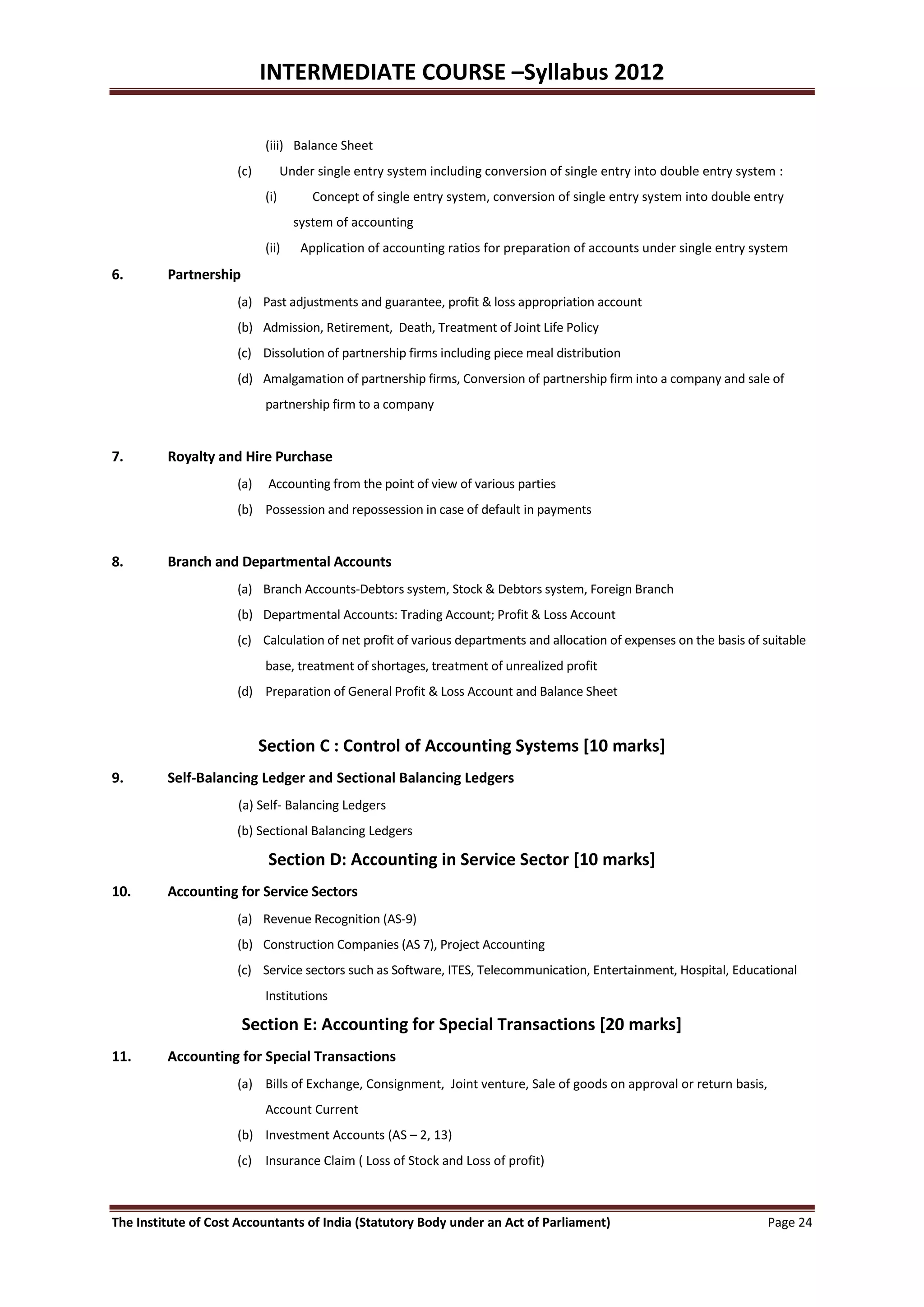 INTERMEDIATE COURSE –Syllabus 2012

                           (iii) Balance Sheet
                     (c)         Under single entry system including conversion of single entry into double entry system :
                           (i)        Concept of single entry system, conversion of single entry system into double entry
                                   system of accounting
                           (ii)     Application of accounting ratios for preparation of accounts under single entry system
6.       Partnership
                     (a) Past adjustments and guarantee, profit & loss appropriation account
                     (b) Admission, Retirement, Death, Treatment of Joint Life Policy
                     (c) Dissolution of partnership firms including piece meal distribution
                     (d) Amalgamation of partnership firms, Conversion of partnership firm into a company and sale of
                           partnership firm to a company


7.       Royalty and Hire Purchase
                     (a)    Accounting from the point of view of various parties
                     (b) Possession and repossession in case of default in payments


8.       Branch and Departmental Accounts
                     (a) Branch Accounts-Debtors system, Stock & Debtors system, Foreign Branch
                     (b) Departmental Accounts: Trading Account; Profit & Loss Account
                     (c) Calculation of net profit of various departments and allocation of expenses on the basis of suitable
                           base, treatment of shortages, treatment of unrealized profit
                     (d) Preparation of General Profit & Loss Account and Balance Sheet


                           Section C : Control of Accounting Systems [10 marks]
9.       Self-Balancing Ledger and Sectional Balancing Ledgers
                     (a) Self- Balancing Ledgers
                     (b) Sectional Balancing Ledgers

                            Section D: Accounting in Service Sector [10 marks]
10.      Accounting for Service Sectors
                     (a) Revenue Recognition (AS-9)
                     (b) Construction Companies (AS 7), Project Accounting
                     (c) Service sectors such as Software, ITES, Telecommunication, Entertainment, Hospital, Educational
                           Institutions

                       Section E: Accounting for Special Transactions [20 marks]
11.      Accounting for Special Transactions
                     (a) Bills of Exchange, Consignment, Joint venture, Sale of goods on approval or return basis,
                           Account Current
                     (b) Investment Accounts (AS – 2, 13)
                     (c) Insurance Claim ( Loss of Stock and Loss of profit)



The Institute of Cost Accountants of India (Statutory Body under an Act of Parliament)                                 Page 24
 