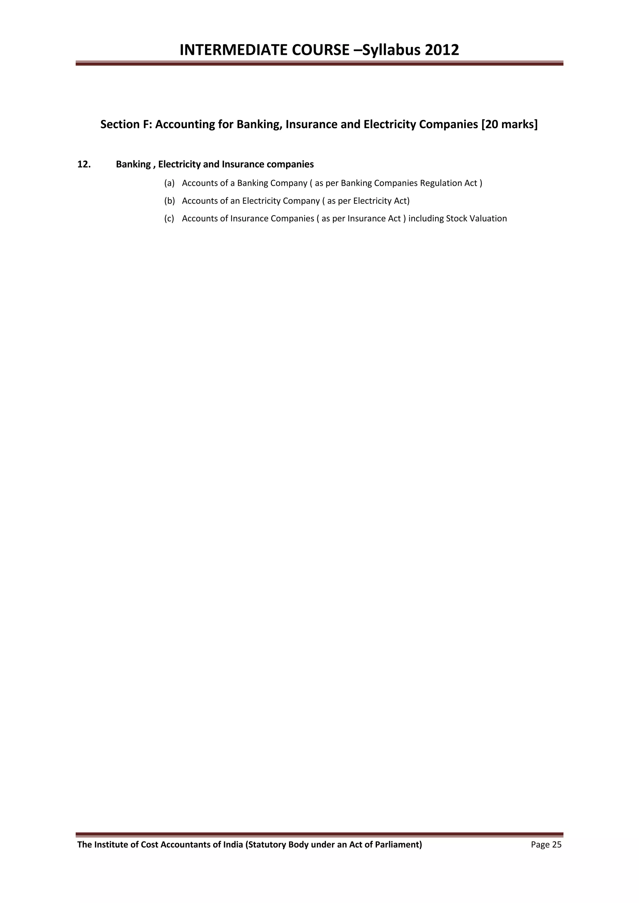 INTERMEDIATE COURSE –Syllabus 2012



      Section F: Accounting for Banking, Insurance and Electricity Companies [20 marks]


12.      Banking , Electricity and Insurance companies
                     (a) Accounts of a Banking Company ( as per Banking Companies Regulation Act )
                     (b) Accounts of an Electricity Company ( as per Electricity Act)
                     (c) Accounts of Insurance Companies ( as per Insurance Act ) including Stock Valuation




The Institute of Cost Accountants of India (Statutory Body under an Act of Parliament)                        Page 25
 