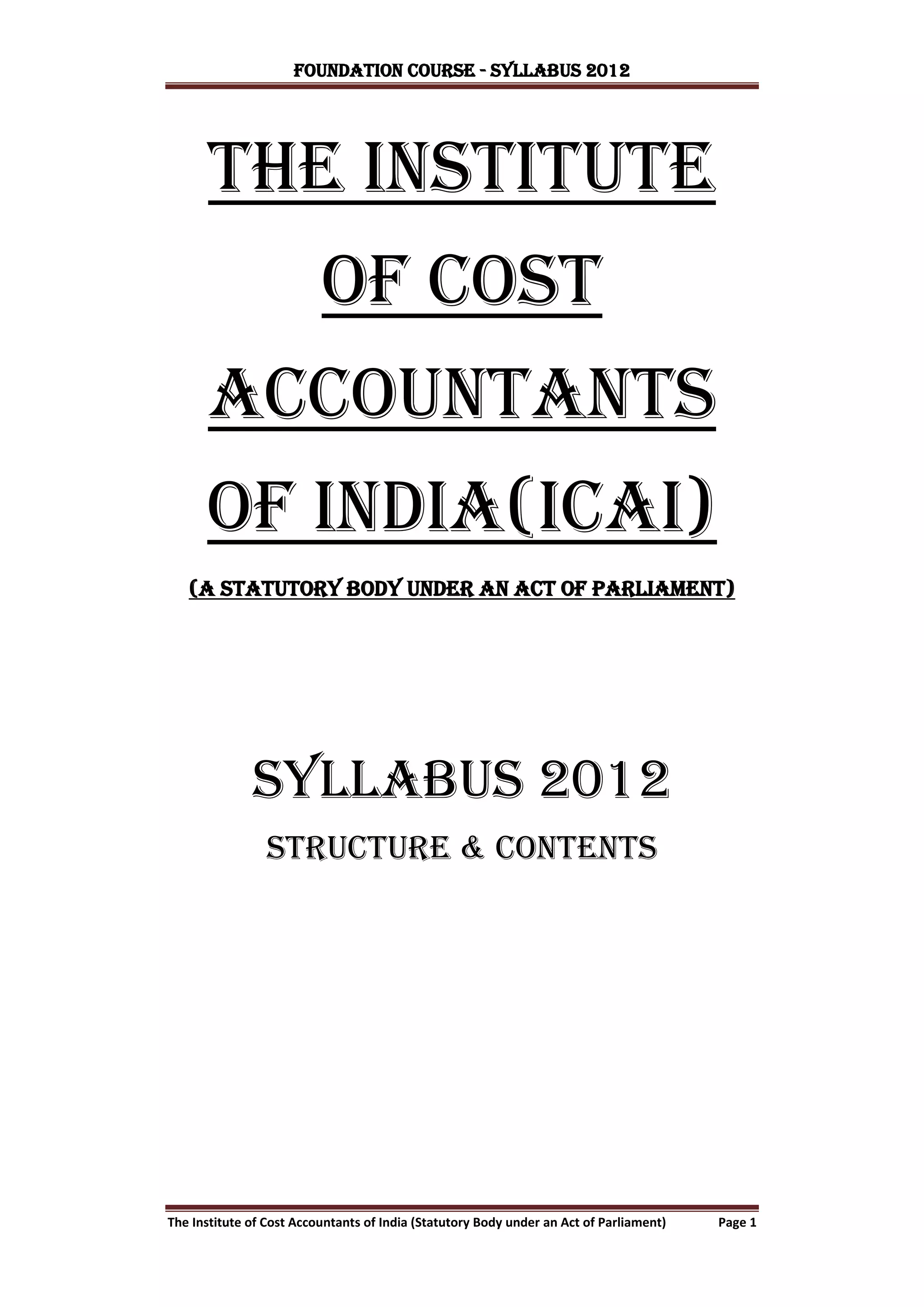 FOUNDATION COURSE - Syllabus 2012




       the institute
                          of cost
      accountants
      of india(ICAI)
   (A Statutory body under an act of parliament)




              SYLLABUS 2012
                 STRUCTURE & contents




The Institute of Cost Accountants of India (Statutory Body under an Act of Parliament)   Page 1
 