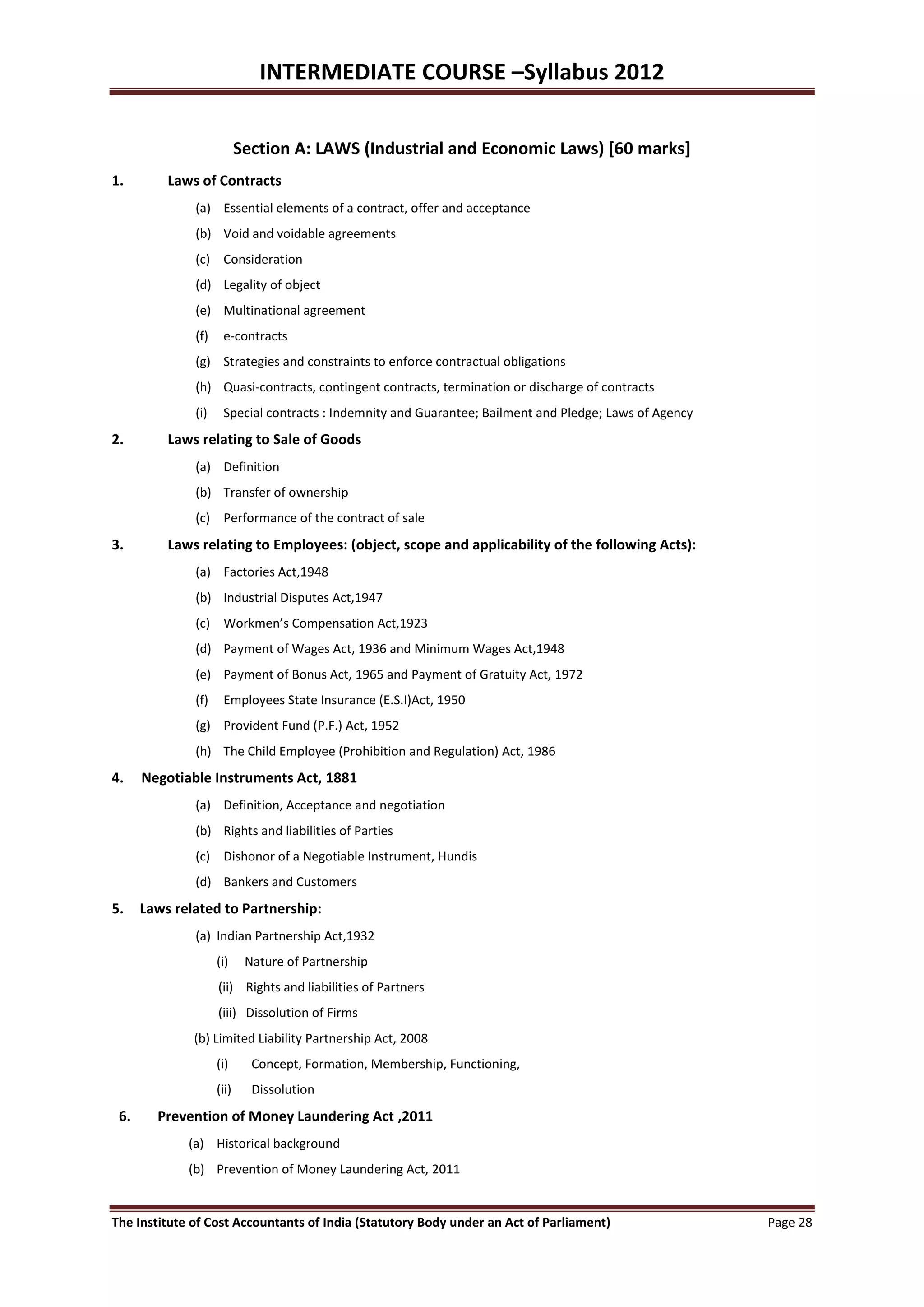INTERMEDIATE COURSE –Syllabus 2012


                           Section A: LAWS (Industrial and Economic Laws) [60 marks]
1.        Laws of Contracts
              (a) Essential elements of a contract, offer and acceptance
              (b) Void and voidable agreements
              (c) Consideration
              (d) Legality of object
              (e) Multinational agreement
              (f)    e-contracts
              (g) Strategies and constraints to enforce contractual obligations
              (h) Quasi-contracts, contingent contracts, termination or discharge of contracts
              (i)    Special contracts : Indemnity and Guarantee; Bailment and Pledge; Laws of Agency
2.        Laws relating to Sale of Goods
              (a) Definition
              (b) Transfer of ownership
              (c) Performance of the contract of sale
3.        Laws relating to Employees: (object, scope and applicability of the following Acts):
              (a) Factories Act,1948
              (b) Industrial Disputes Act,1947
              (c) Workmen’s Compensation Act,1923
              (d) Payment of Wages Act, 1936 and Minimum Wages Act,1948
              (e) Payment of Bonus Act, 1965 and Payment of Gratuity Act, 1972
              (f)    Employees State Insurance (E.S.I)Act, 1950
              (g) Provident Fund (P.F.) Act, 1952
              (h) The Child Employee (Prohibition and Regulation) Act, 1986
4.    Negotiable Instruments Act, 1881
              (a) Definition, Acceptance and negotiation
              (b) Rights and liabilities of Parties
              (c) Dishonor of a Negotiable Instrument, Hundis
              (d) Bankers and Customers
5.    Laws related to Partnership:
              (a) Indian Partnership Act,1932
                    (i)     Nature of Partnership
                    (ii) Rights and liabilities of Partners
                    (iii) Dissolution of Firms
              (b) Limited Liability Partnership Act, 2008
                    (i)      Concept, Formation, Membership, Functioning,
                    (ii)     Dissolution
 6.     Prevention of Money Laundering Act ,2011
             (a) Historical background
             (b) Prevention of Money Laundering Act, 2011


The Institute of Cost Accountants of India (Statutory Body under an Act of Parliament)                  Page 28
 