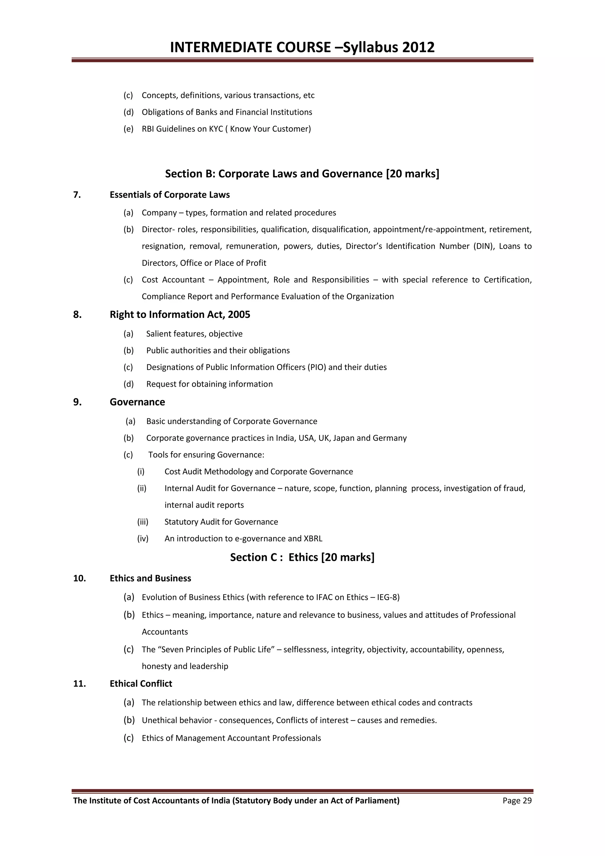 INTERMEDIATE COURSE –Syllabus 2012

             (c) Concepts, definitions, various transactions, etc
             (d) Obligations of Banks and Financial Institutions
             (e) RBI Guidelines on KYC ( Know Your Customer)




                              Section B: Corporate Laws and Governance [20 marks]
7.       Essentials of Corporate Laws
             (a) Company – types, formation and related procedures
             (b) Director- roles, responsibilities, qualification, disqualification, appointment/re-appointment, retirement,
                     resignation, removal, remuneration, powers, duties, Director’s Identification Number (DIN), Loans to
                     Directors, Office or Place of Profit
             (c) Cost Accountant – Appointment, Role and Responsibilities – with special reference to Certification,
                     Compliance Report and Performance Evaluation of the Organization

8.       Right to Information Act, 2005
             (a)         Salient features, objective
             (b)         Public authorities and their obligations
             (c)         Designations of Public Information Officers (PIO) and their duties
             (d)         Request for obtaining information

9.       Governance
             (a)         Basic understanding of Corporate Governance
             (b)         Corporate governance practices in India, USA, UK, Japan and Germany
             (c)          Tools for ensuring Governance:
                   (i)        Cost Audit Methodology and Corporate Governance
                   (ii)       Internal Audit for Governance – nature, scope, function, planning process, investigation of fraud,
                              internal audit reports
                   (iii)      Statutory Audit for Governance
                   (iv)       An introduction to e-governance and XBRL

                                                Section C : Ethics [20 marks]
10.      Ethics and Business
             (a) Evolution of Business Ethics (with reference to IFAC on Ethics – IEG-8)
             (b) Ethics – meaning, importance, nature and relevance to business, values and attitudes of Professional
                     Accountants
             (c) The “Seven Principles of Public Life” – selflessness, integrity, objectivity, accountability, openness,
                     honesty and leadership
11.      Ethical Conflict
             (a) The relationship between ethics and law, difference between ethical codes and contracts
             (b) Unethical behavior - consequences, Conflicts of interest – causes and remedies.
             (c) Ethics of Management Accountant Professionals




The Institute of Cost Accountants of India (Statutory Body under an Act of Parliament)                                   Page 29
 