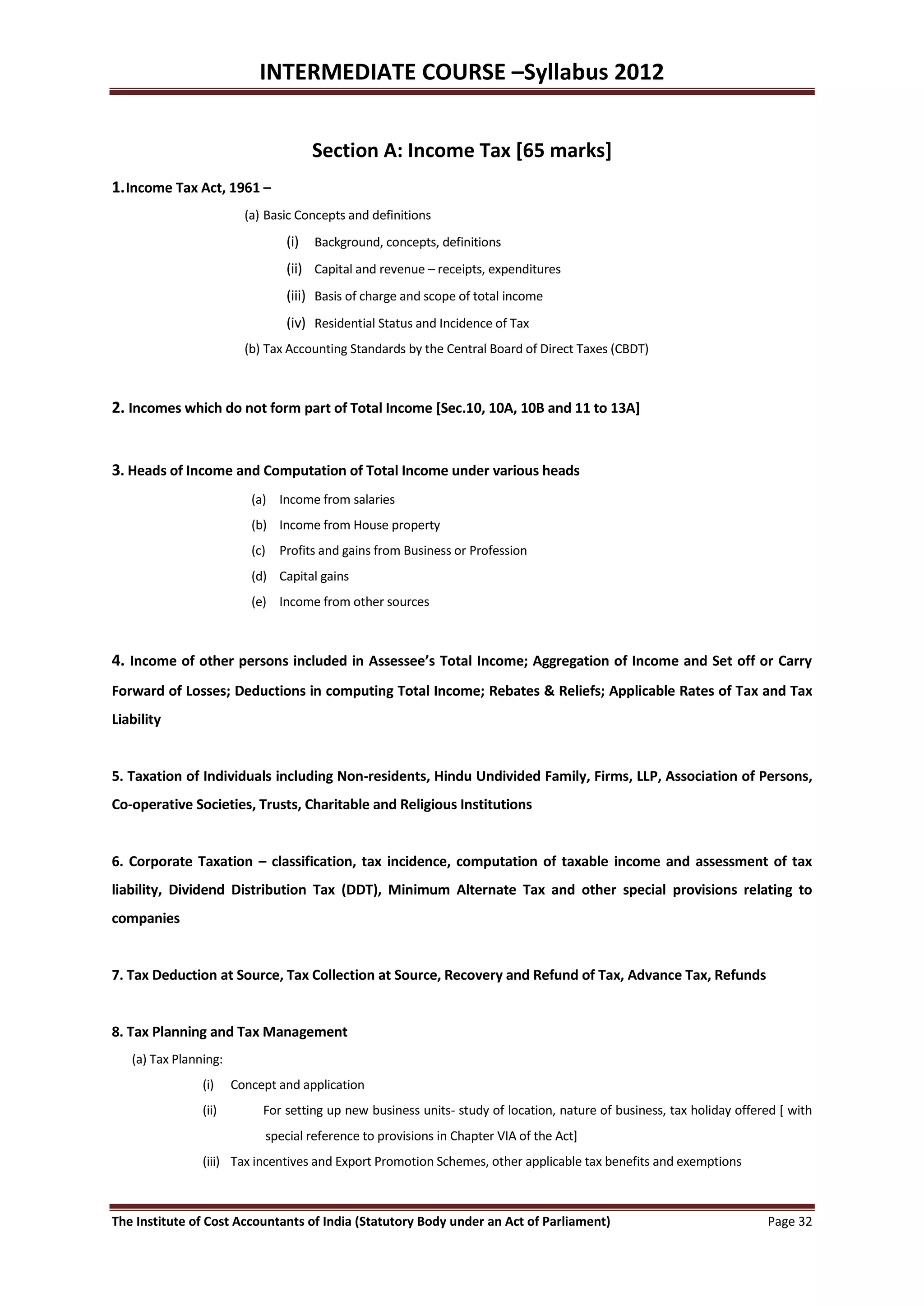 INTERMEDIATE COURSE –Syllabus 2012


                                      Section A: Income Tax [65 marks]
1. Income Tax Act, 1961 –
                         (a) Basic Concepts and definitions
                                (i)   Background, concepts, definitions
                                (ii) Capital and revenue – receipts, expenditures
                                (iii) Basis of charge and scope of total income
                                (iv) Residential Status and Incidence of Tax
                         (b) Tax Accounting Standards by the Central Board of Direct Taxes (CBDT)



2. Incomes which do not form part of Total Income [Sec.10, 10A, 10B and 11 to 13A]


3. Heads of Income and Computation of Total Income under various heads
                          (a) Income from salaries
                          (b) Income from House property
                          (c) Profits and gains from Business or Profession
                          (d) Capital gains
                          (e) Income from other sources



4. Income of other persons included in Assessee’s Total Income; Aggregation of Income and Set off or Carry
Forward of Losses; Deductions in computing Total Income; Rebates & Reliefs; Applicable Rates of Tax and Tax
Liability


5. Taxation of Individuals including Non-residents, Hindu Undivided Family, Firms, LLP, Association of Persons,
Co-operative Societies, Trusts, Charitable and Religious Institutions


6. Corporate Taxation – classification, tax incidence, computation of taxable income and assessment of tax
liability, Dividend Distribution Tax (DDT), Minimum Alternate Tax and other special provisions relating to
companies


7. Tax Deduction at Source, Tax Collection at Source, Recovery and Refund of Tax, Advance Tax, Refunds


8. Tax Planning and Tax Management
   (a) Tax Planning:
                (i)    Concept and application
                (ii)        For setting up new business units- study of location, nature of business, tax holiday offered [ with
                            special reference to provisions in Chapter VIA of the Act]
                (iii) Tax incentives and Export Promotion Schemes, other applicable tax benefits and exemptions



The Institute of Cost Accountants of India (Statutory Body under an Act of Parliament)                                 Page 32
 