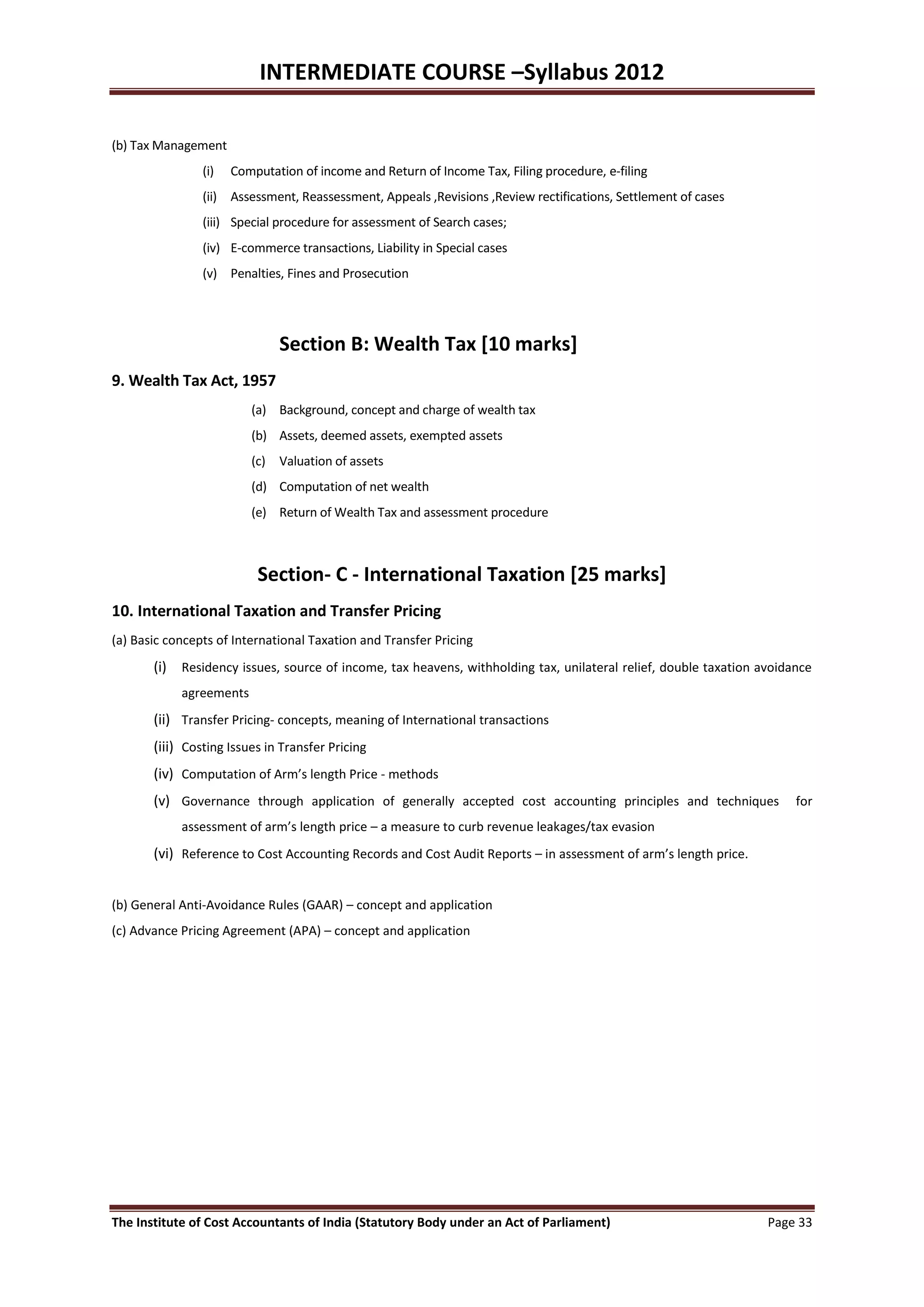 INTERMEDIATE COURSE –Syllabus 2012

(b) Tax Management
                (i)   Computation of income and Return of Income Tax, Filing procedure, e-filing
                (ii) Assessment, Reassessment, Appeals ,Revisions ,Review rectifications, Settlement of cases
                (iii) Special procedure for assessment of Search cases;
                (iv) E-commerce transactions, Liability in Special cases
                (v) Penalties, Fines and Prosecution




                              Section B: Wealth Tax [10 marks]
9. Wealth Tax Act, 1957
                         (a) Background, concept and charge of wealth tax
                         (b) Assets, deemed assets, exempted assets
                         (c) Valuation of assets
                         (d) Computation of net wealth
                         (e) Return of Wealth Tax and assessment procedure



                          Section- C - International Taxation [25 marks]
10. International Taxation and Transfer Pricing
(a) Basic concepts of International Taxation and Transfer Pricing
       (i) Residency issues, source of income, tax heavens, withholding tax, unilateral relief, double taxation avoidance
            agreements
       (ii) Transfer Pricing- concepts, meaning of International transactions
       (iii) Costing Issues in Transfer Pricing
       (iv) Computation of Arm’s length Price - methods
       (v) Governance through application of generally accepted cost accounting principles and techniques             for
            assessment of arm’s length price – a measure to curb revenue leakages/tax evasion
       (vi) Reference to Cost Accounting Records and Cost Audit Reports – in assessment of arm’s length price.


(b) General Anti-Avoidance Rules (GAAR) – concept and application
(c) Advance Pricing Agreement (APA) – concept and application




The Institute of Cost Accountants of India (Statutory Body under an Act of Parliament)                           Page 33
 
