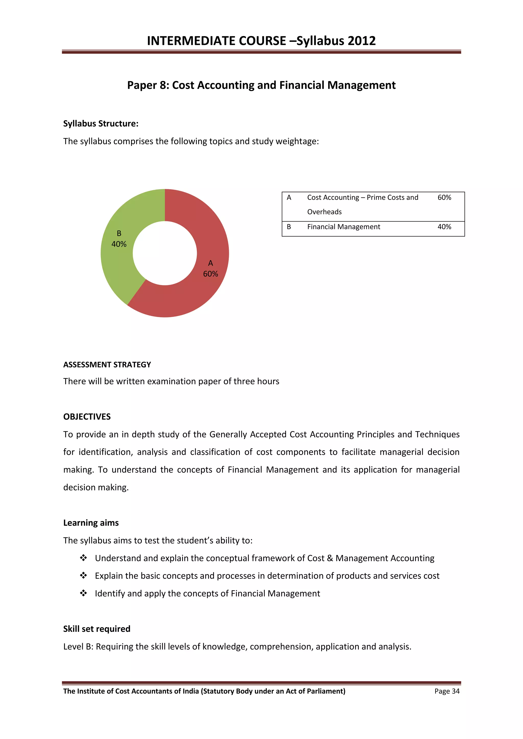 INTERMEDIATE COURSE –Syllabus 2012


                    Paper 8: Cost Accounting and Financial Management


Syllabus Structure:
The syllabus comprises the following topics and study weightage:




                                                                    A     Cost Accounting – Prime Costs and   60%
                                                                          Overheads
                                                                    B     Financial Management                40%
               B
              40%

                                           A
                                          60%




ASSESSMENT STRATEGY
There will be written examination paper of three hours


OBJECTIVES
To provide an in depth study of the Generally Accepted Cost Accounting Principles and Techniques
for identification, analysis and classification of cost components to facilitate managerial decision
making. To understand the concepts of Financial Management and its application for managerial
decision making.


Learning aims
The syllabus aims to test the student’s ability to:
     Understand and explain the conceptual framework of Cost & Management Accounting
     Explain the basic concepts and processes in determination of products and services cost
     Identify and apply the concepts of Financial Management


Skill set required
Level B: Requiring the skill levels of knowledge, comprehension, application and analysis.



The Institute of Cost Accountants of India (Statutory Body under an Act of Parliament)                        Page 34
 