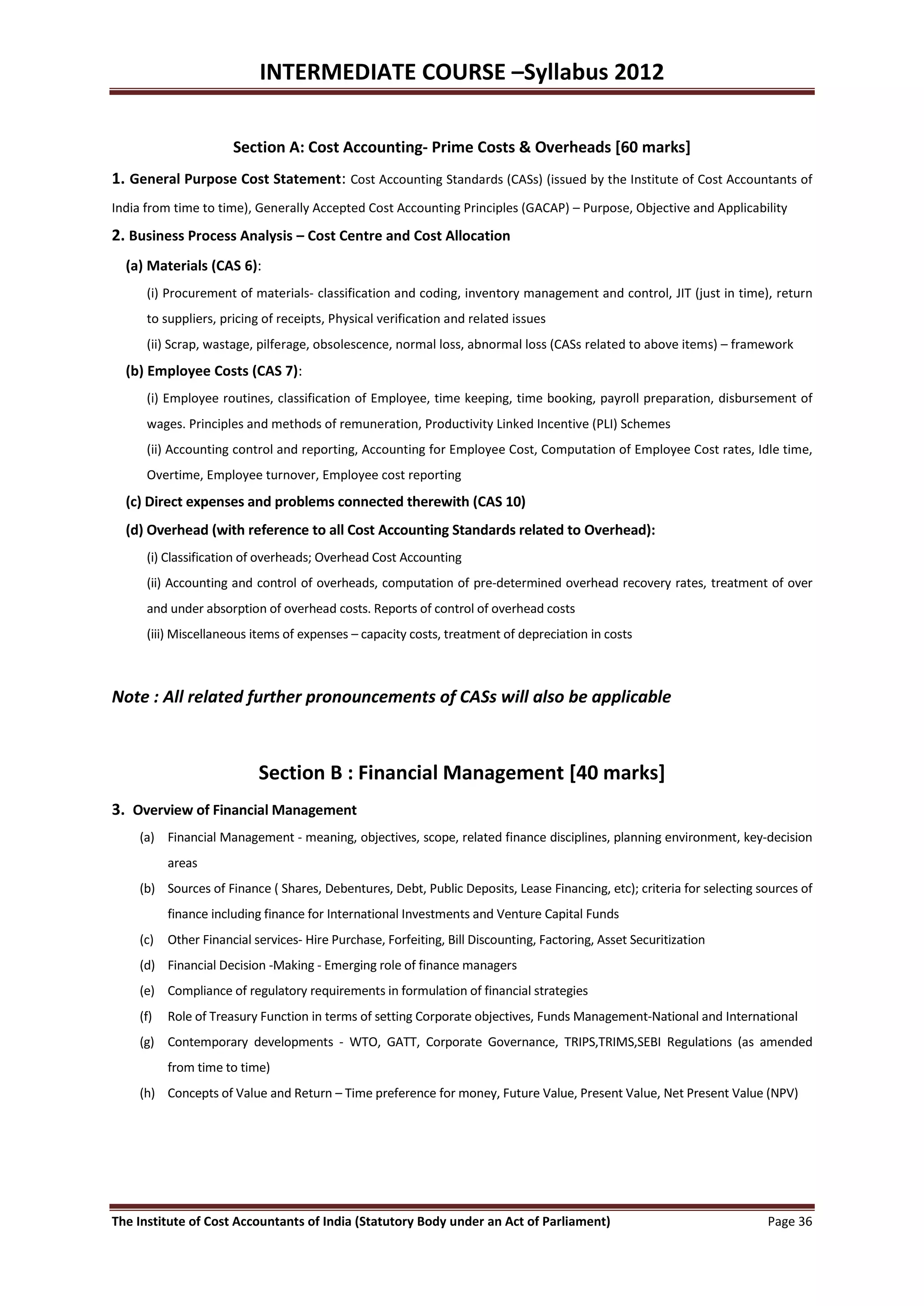 INTERMEDIATE COURSE –Syllabus 2012

                      Section A: Cost Accounting- Prime Costs & Overheads [60 marks]
1. General Purpose Cost Statement: Cost Accounting Standards (CASs) (issued by the Institute of Cost Accountants of
India from time to time), Generally Accepted Cost Accounting Principles (GACAP) – Purpose, Objective and Applicability

2. Business Process Analysis – Cost Centre and Cost Allocation
  (a) Materials (CAS 6):
      (i) Procurement of materials- classification and coding, inventory management and control, JIT (just in time), return
      to suppliers, pricing of receipts, Physical verification and related issues
      (ii) Scrap, wastage, pilferage, obsolescence, normal loss, abnormal loss (CASs related to above items) – framework
  (b) Employee Costs (CAS 7):
      (i) Employee routines, classification of Employee, time keeping, time booking, payroll preparation, disbursement of
      wages. Principles and methods of remuneration, Productivity Linked Incentive (PLI) Schemes
      (ii) Accounting control and reporting, Accounting for Employee Cost, Computation of Employee Cost rates, Idle time,
      Overtime, Employee turnover, Employee cost reporting
  (c) Direct expenses and problems connected therewith (CAS 10)
  (d) Overhead (with reference to all Cost Accounting Standards related to Overhead):
      (i) Classification of overheads; Overhead Cost Accounting
      (ii) Accounting and control of overheads, computation of pre-determined overhead recovery rates, treatment of over
      and under absorption of overhead costs. Reports of control of overhead costs
      (iii) Miscellaneous items of expenses – capacity costs, treatment of depreciation in costs



Note : All related further pronouncements of CASs will also be applicable



                           Section B : Financial Management [40 marks]
3. Overview of Financial Management
    (a) Financial Management - meaning, objectives, scope, related finance disciplines, planning environment, key-decision
          areas
    (b) Sources of Finance ( Shares, Debentures, Debt, Public Deposits, Lease Financing, etc); criteria for selecting sources of
          finance including finance for International Investments and Venture Capital Funds
    (c) Other Financial services- Hire Purchase, Forfeiting, Bill Discounting, Factoring, Asset Securitization
    (d) Financial Decision -Making - Emerging role of finance managers
    (e) Compliance of regulatory requirements in formulation of financial strategies
    (f)   Role of Treasury Function in terms of setting Corporate objectives, Funds Management-National and International
    (g) Contemporary developments - WTO, GATT, Corporate Governance, TRIPS,TRIMS,SEBI Regulations (as amended
          from time to time)
    (h) Concepts of Value and Return – Time preference for money, Future Value, Present Value, Net Present Value (NPV)




The Institute of Cost Accountants of India (Statutory Body under an Act of Parliament)                                 Page 36
 