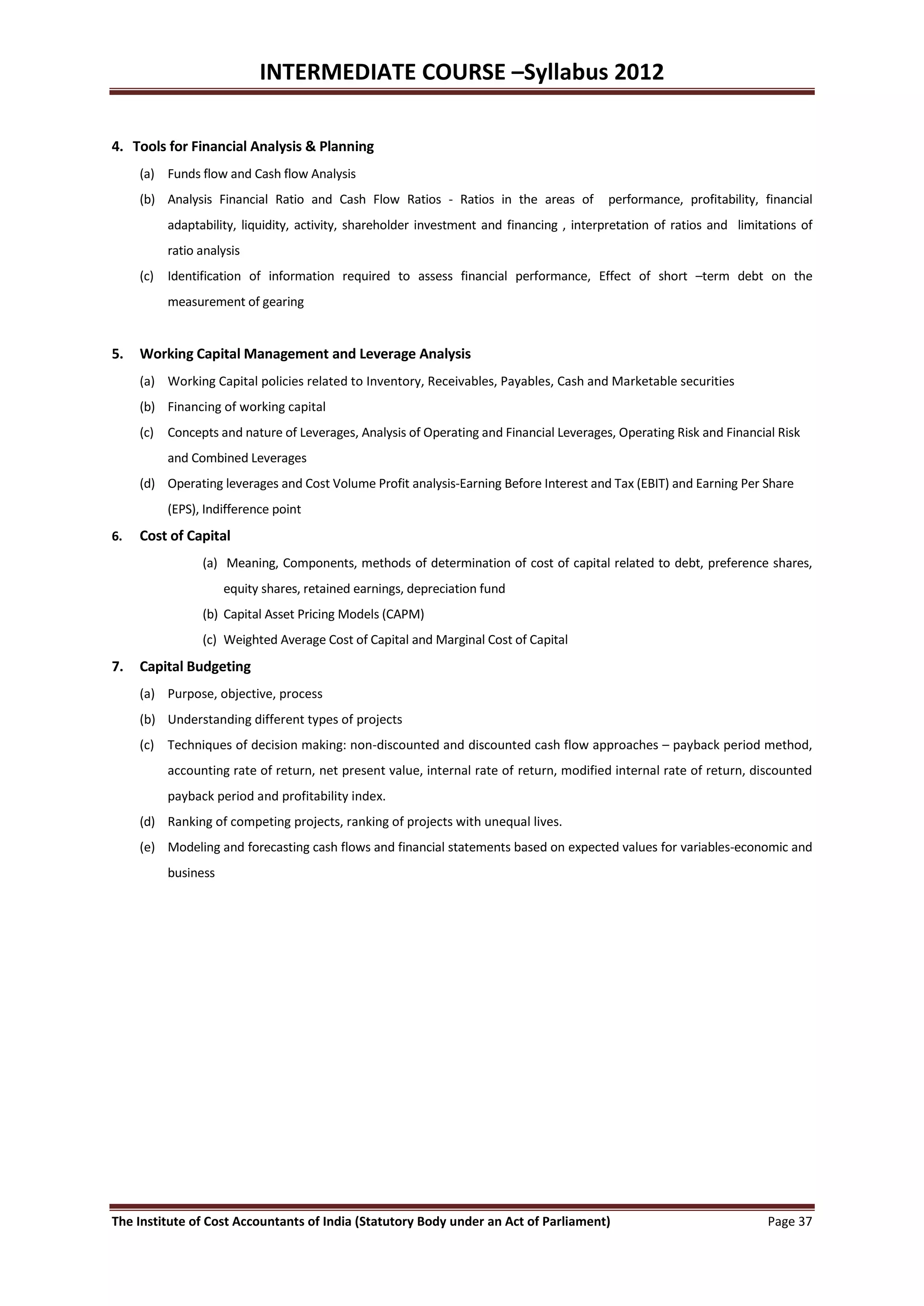 INTERMEDIATE COURSE –Syllabus 2012

4. Tools for Financial Analysis & Planning
     (a) Funds flow and Cash flow Analysis
     (b) Analysis Financial Ratio and Cash Flow Ratios - Ratios in the areas of         performance, profitability, financial
         adaptability, liquidity, activity, shareholder investment and financing , interpretation of ratios and limitations of
         ratio analysis
     (c) Identification of information required to assess financial performance, Effect of short –term debt on the
         measurement of gearing


5.   Working Capital Management and Leverage Analysis
     (a) Working Capital policies related to Inventory, Receivables, Payables, Cash and Marketable securities
     (b) Financing of working capital
     (c) Concepts and nature of Leverages, Analysis of Operating and Financial Leverages, Operating Risk and Financial Risk
         and Combined Leverages
     (d) Operating leverages and Cost Volume Profit analysis-Earning Before Interest and Tax (EBIT) and Earning Per Share
         (EPS), Indifference point
6.   Cost of Capital
                (a) Meaning, Components, methods of determination of cost of capital related to debt, preference shares,
                    equity shares, retained earnings, depreciation fund
                (b) Capital Asset Pricing Models (CAPM)
                (c) Weighted Average Cost of Capital and Marginal Cost of Capital
7.   Capital Budgeting
     (a) Purpose, objective, process
     (b) Understanding different types of projects
     (c) Techniques of decision making: non-discounted and discounted cash flow approaches – payback period method,
         accounting rate of return, net present value, internal rate of return, modified internal rate of return, discounted
         payback period and profitability index.
     (d) Ranking of competing projects, ranking of projects with unequal lives.
     (e) Modeling and forecasting cash flows and financial statements based on expected values for variables-economic and
         business




The Institute of Cost Accountants of India (Statutory Body under an Act of Parliament)                               Page 37
 