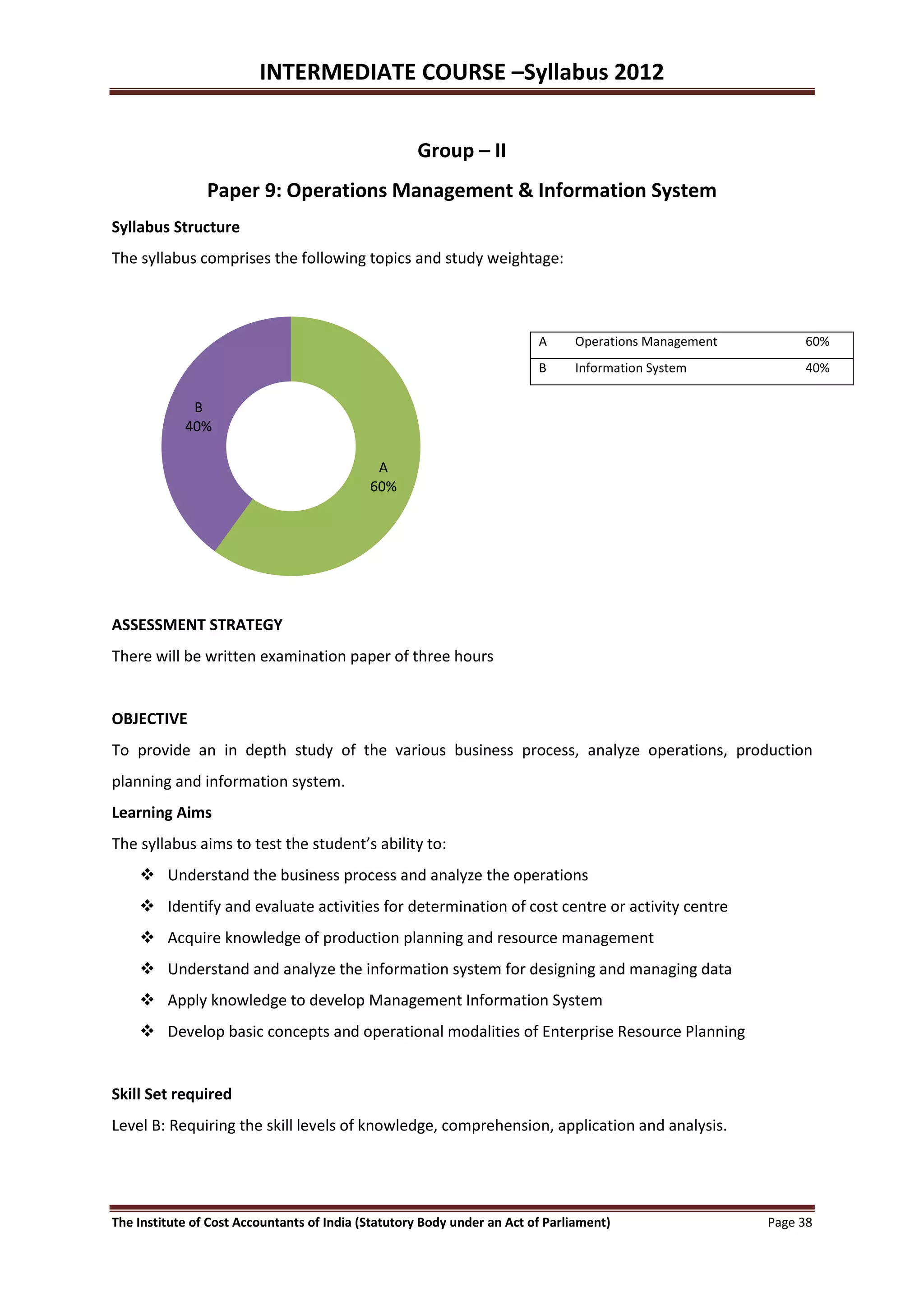 INTERMEDIATE COURSE –Syllabus 2012


                                                    Group – II
                Paper 9: Operations Management & Information System
Syllabus Structure
The syllabus comprises the following topics and study weightage:



                                                                         A     Operations Management        60%
                                                                         B     Information System           40%

             B
            40%

                                             A
                                            60%




ASSESSMENT STRATEGY
There will be written examination paper of three hours


OBJECTIVE
To provide an in depth study of the various business process, analyze operations, production
planning and information system.
Learning Aims
The syllabus aims to test the student’s ability to:
     Understand the business process and analyze the operations
     Identify and evaluate activities for determination of cost centre or activity centre
     Acquire knowledge of production planning and resource management
     Understand and analyze the information system for designing and managing data
     Apply knowledge to develop Management Information System
     Develop basic concepts and operational modalities of Enterprise Resource Planning


Skill Set required
Level B: Requiring the skill levels of knowledge, comprehension, application and analysis.




The Institute of Cost Accountants of India (Statutory Body under an Act of Parliament)                 Page 38
 